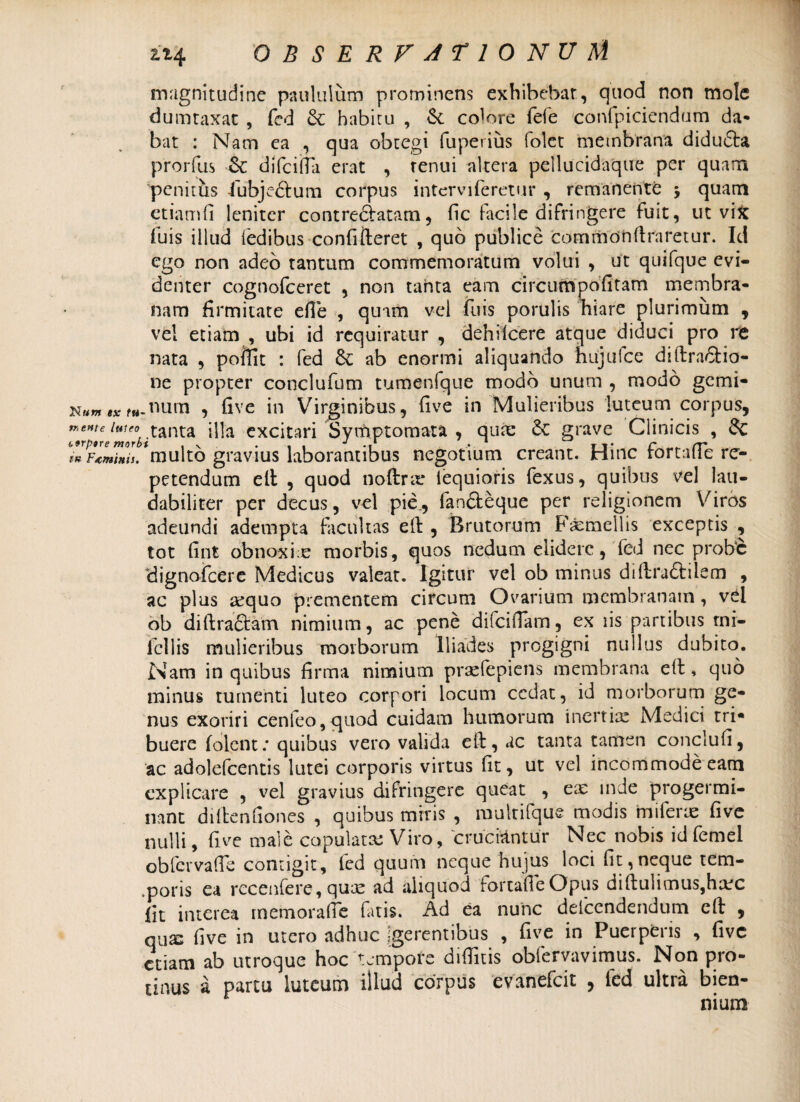 magnitudine paululum prominens exhibebat, quod non mole dumtaxat , fed & habitu , & colore fefe confpiciendum da* bat : Nam ea , qua obtegi fuperius folet membrana didudta prorfus 6c difciila erat , renui altera pellucidaque per quam penitus lubjeftum corpus interviferetur , remanente j quam etiamfi leniter contreclatam, fic facile difringere fuit, ut vix fuis illud fedibus confifteret , quo publice commonflraretur. Id ego non adeo tantum commemoratum volui , ut quifque evi¬ denter cognofceret , non tanta eam circum poli tam membra¬ nam firmitate efle , quam vei fuis porulis hiare plurimum , vel etiam , ubi id requiratur , dehiIcere atque diduci pro re nata , poffit : fed ab enormi aliquando hujufce diftra&io- ne propter conclufum tumenfque modo unum , modo gemi- ex f«.nurn , five in Virginibus, five in Mulieribus luteum corpus, ZlVJmorVtanta dia excitari Symptomata , quae 6c grave Clinicis , & Farinis, 'multo gravius laborantibus negotium creant. Hinc fortafTe re¬ petendum ell , quod noftra* iequioris fexus, quibus vel lau¬ dabiliter per decus, vel pie., fanfteque per religionem Viros adeundi adempta facultas eft, Brutorum Femellis exceptis , tot fint obnoxiae morbis, quos nedum elidere, fed nec probe dignofeere Medicus valeat. Igitur vel ob minus diflra&iiem , ac plus aequo prementem circum Ovarium membranam , vel ob diftraftam nimium, ac pene difciflam, ex iis partibus tni- lcllis mulieribus morborum Iliades progigni nullus dubito. Nam in quibus firma nimium prsefepiens membrana ett, quo minus tumenti luteo corpori locum cedat, id morborum ge¬ nus exoriri cenfeo, quod cuidam humorum inertiae Medici tri¬ buere folcnt: quibus vero valida eft, ac tanta tamen conclufi, ac adolefcentis lutei corporis virtus fit, ut vel incommode eam explicare , vel gravius difringere queat , ea; inde progermi¬ nant diftenfiones , quibus miris , multifque modis miferae five nulli, five male copulata; Viro, cruciantur Nec nobis id femel obfcrvaffe contigit, fed quum neque hujus loci fit,neque tem¬ poris ea recenfere, quae ad aliquod fortafTe Opus difTulimus,ha;c Iit interea memoralTe fatis. Ad ea nunc delcendendum eft , quae five in utero adhuc egerentibus , five in Pueipens , five etiam ab utroque hoc tempore difTitis obfervavimus. Non pro¬ tinus a partu luteum illud corpus evanefeit , fed ultra bien¬ nium