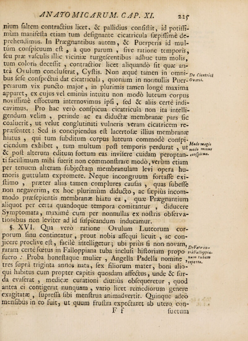 nium faltem contrarius licet, & pallidius confiflit, id potiffi- mum manifefta etiam tum defignante cicatricula faspiflime dc- piehendimus. In Praegnantibus autem, Puerperis id mul¬ tum confpicuum eft: 9 a quo parum , five ratione temporis, leu pia: valculis illic vicinias turgelcentibus adhuc tum molis, tum colorb decebit , contractior licet aliquando Hc quas an¬ tea Ovulum conciuferat, Cyftis. Non asque tamen in omni-p, Cieatrici bus fefe confpe<5tui dat cicatricula, quoniam in nonnullis Puer-0v^ti. perarum vix puncto major , in plurimis tamen longe maxima appaiet, ex cujus vel eminus intuitu non modo luteum corpus noviftime effoetum internovimus ipfi , fed & aliis certe indi¬ cavimus. Pro hac vero confpicua cicatricula non ita intelli- gendum velim , perinde ac ea diductas membrana? pars tic coaluerit, ut velut conglutinati vulneris veram cicatricem re- praeientet: Sed is concipiendus eft lacertolae illius membranas hiatus , qui tum fubditum corpus luteum commode confph ciendum exhibet , tum multum poft temporis perdurat , poft alterum editum foetum eas invifere cuidam peroptan- confpiciM. tifacillimum mihi fuerit non commonftrare modo,verum etiam per tenuem alteram fubjectam membranulam levi opera hu¬ moris guttulam expromere. Neque incongrnum fortafle exi- ftimo , praeter alias tamen complures caufas , quas fubelle non negaverim, cx hoc plurimum didudto, ac faspius incom¬ modo prasfepientis membranas hiatu ea , quae Praegnantium aliquot per certa quandoque tempora comitantur , diducere Symptomata, maxime cum per nonnullas ex noftris obferva- tionibus non leviter ad id fufpicandum inducamur. §. XVI. Qua vero ratione Ovulum Luteorum cor¬ porum finu contineatur , prout nobis aflequi licuit , ac con¬ jicere proclive eft, facile intelligetur; ubi prius fi non novam, raram certe foetus in Falloppiana tuba inclufi hiftoriam propo trhF*u<>ppu- fuero : Proba honeftaque mulier , Angella Padella nomine tubam tres fupra triginta annos nata, fex filiorum mater, boni alio-r/?* qui habitus cum propter capitis quosdam affectus, unde &: fur- da evaferat , medicae curationi diutius obfequeretur , quod antea ei contigerat nunquam , vario licet remediorum genere exagitata? , fuprefta fibi menftrtia animadvertit. Quinque adeo menfibus in eo fuit, ut quum fruftra expeftaret ab utero, con- F f fue tum