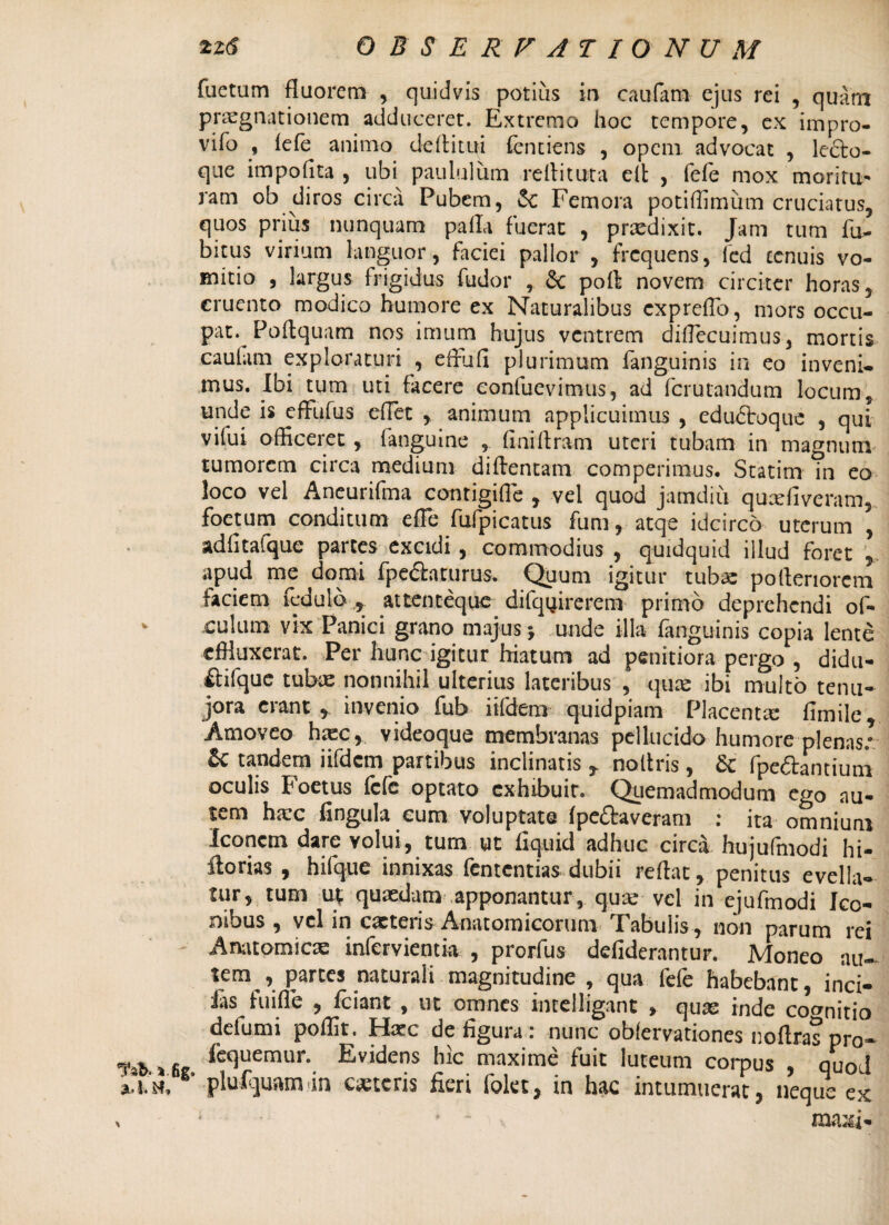 m * |l,1. M, 2zd OBSERVATIONUM fuetum fluorem , quidvis potius in caufam ejus rei , quam praegnationem adduceret. Extremo hoc tempore, ex impro- vifo , fefe animo deflitui fentiens , opem advocat , lecto¬ que impofita , ubi paululum reditura ed , fefe mox moritU' ram ob diros circa Pubem, Femora potiffimum cruciatus, quos prius nunquam pada fuerat , praedixit. Jam tum fu- bitus virium languor, faciei pallor , frequens, fcd tenuis vo¬ mitio , largus frigidus fudor , poA novem circiter horas, cruento modico humore ex Naturalibus expreflb, mors occu¬ pat. Poflquam nos imum hujus ventrem diflecuimus, mortis caulam exploraturi , effufi plurimum fanguinis in eo inveni¬ mus. Ibi tum uti facere eonfuevimus, ad ferutandum locum, unde is effufus edet , animum applicuimus , edudoque , qui vifui officeret , fanguine , finiflram uteri tubam in magnum tumorem circa medium diftentam comperimus. Statim Tn eo loco vel Aneurifma contigide , vel quod jamdiu quadi veram, foetum conditum ede fufpicatus fum, atqe idcirco uterum , adfitafque partes excidi , commodius , quidquid illud foret apud me domi fpedaturus. Quum igitur tubae poderiorem faciem fedulb , attenteque difqffirerem primo deprehendi of- culum vix Panici grano majus; unde illa fanguinis copia lente effluxerat. Per hunc igitur hiatum ad penitiora pergo , didu- Itifque tubae nonnihil ulterius lateribus , quas ibi multo tenu- jora erant r invenio fub iifdem quidpiam Placenta dmile. Amoveo hasc, videoque membranas pellucido humore plenas.” & tandem iifdem partibus inclinatis * noltris, & (pedantium oculis Foetus fefe optato exhibuit. Quemadmodum ego au¬ tem hasc fingula cum voluptate (pedaveram ; ita omnium Iconem dare volui, tum ut dquid adhuc circa hujufmodi hi- ftorias , hifque innixas fententias dubii reflat, penitus evella¬ tur, tum u* quasdam apponantur , quae- vel in ejufmodi Ico¬ nibus , vel in cacteris Anatomicorum Tabulis , non parum rei Anatomicae infervientia , prorfus defiderantur. Moneo au- tem , partes naturali magnitudine , qua fe(e habebant, inci- fas fuifle , fciant , ut omnes inrelligant , quae inde cognitio defumi poffit. Hasc de (igura: nunc obfervationes noftras pro- fequemur. Evidens hic maxime fuit luteum corpus , quod plufejuam-in canteris fieri (olet, in hac intumuerat, neque ex * * ma^i-