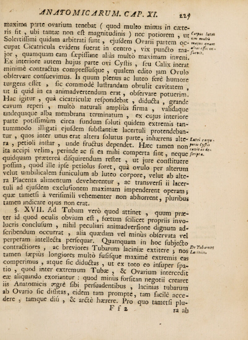 /f ■ANATOMICARUM.CAP.XI. ti f liiaxiroa pmtc ovarium tenebat ( quod multo minus in exste¬ ris fit ! ubi tanta: non cft magnitudinis ) nec potiorem ut Solei tiffimi quidam arbitrati funt, ejufdem Ovarii partem ’oc- cupat Cicaiiicula evidens fuerat in centro , vix puniSio nia* jor , quamquam eam fcpiffime alias multo maximam inveni. Ex intenorc auJLcm hujus parte ovi Cyftis , fcu Calix inerat minime contra&us compreffufque , qualem edito jam Ovulo obfervare confuevimus. Is quum plenus ac luteo fere humore turgens eilct , fic commode luttrandarn obtulit cavitatem m li quid in ea animadvertendum erat, obfervare potuerim’ Hac igitur , qua cicatricula: refpondebat , didufta, grande cavum repen , multo naturali amplius firma , validaque imdeqiiaque alba membrana terminatum , ex cujus interiore parte potifiimum circa fundum foluti quidem extremis tan¬ tummodo illigati ejufdem fubftantix lacertuli protendeban¬ tur , quos inter unus erat altera folutus parte, inhaerens alte- ra , petioli i nitar , unde fruflrus dependet. Hxc tamen non r‘‘ Cy“ ita accipi velim, perinde ac fi ca mihi comperta fint, neque quid quam praeterea difquirendum reflet , ut jure conflituere poflim, quod ille lpfe petiolus foret, qua ovulo per alterum velut umbilicalem funiculum ab luteo corpore, velut ab alte* ra Placenta alimentum deveherentur , ac transverfi ii lacer¬ tuli ad ejuldem exclufionem maximam impenderent operam* qux tametfi a verifimili vehementer non abhorrent, pluribus tamen indicare opus non erat. * §. XVII. Ad Tubam vero quod attinet , quum prae¬ ter id quod oculis obvium efl , foetum fcilicct propriis invo¬ lucris conclufum , nihil peculiari animadverfione dignum ad- fcnbendum occurrat , alia quaedam vel minus obfervata vel perperam intellecta perfequar. Quoquam in hoc fubiedo contractiores , ac breviores Tubarum lacinia: extitere - nos f'T/,t'‘mm tamen laepms longiores multo fufifque maxime extremis eas compcnmus , atque fic didudas , ut ex toto eo infuper fpa- t.o , quod inter extremum Tubae , & Ovarium intercedit ea: aliquando exoriantur : quod miniis forfitan negotii crearet ns Anatomicis aegre fibi perfuadentibus , lacinias tubarum ab Ovano fic diffitas eidem ram prompte, tam facile acce¬ dere . tamque diu , oc arcte haerere. Pro quo tametfi plu- h f 1 - ra ab nnu$ i