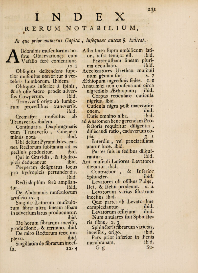 INDEX RERUM NOTABILIUM, Irt quo prior numerus Capita ABdominis mufculorum no- ftra? Obflrvationes cum Vefalio fere confentiunt. IX. i Obliquus defcendens fupe- rior mufculus non oritur a ver¬ tebris Lumborum. Ibidem. Obliquus inferior a fpinis , & ab ofie Sacro prodit adver- fus Cowperum. ibid. Transverfi origo ab lumbo¬ rum proceflibus transverfis. ibid, Cremafter mufculus ab Transverfo. ibidem. Continuatio Diaphragmatis cum Transverfo , Cowpero minus nota> ibid. Obi defuntPyramidales,car¬ nea Redorum iubftantia ad os pedinis producitur. ibid. Qui in Gravidis , & Hydro¬ picis deducantur. ibid. Perperam defignatus locus pro hydropicis pertundendis. ibid. Redi duplum fere amplian¬ tur. _ ibid. De x\bdominis mufculorum artificio ix. 3 Singula? Latorum mufculo¬ rum fibrte ultra lineam albam inadverfum latus producuntur. ibid. De horum fibrarum incefju, produdione, & termino, ibid. De miro Redorum teese im¬ plexu. ibid. Singillatimde fibrarum incef¬ fu. XX. 4 , in/e que ns autem %. indicat. Alba linea fupra umbilicum lati¬ or, infra tenujor eft. ibid. Praeter albam lineam pluri¬ ma decuHatio. ibid. Acceleratores Urethrae mufculi num gemini fint* x. 7 Aithiopum nigredinis fedes. 1.1 Anatomici non confentiunt circa nigredinis Aithiopum; ibid. Corpus reticulare cuticula nigrius, ibid. Cuticula nigra pofl maceratio- onem. ibid. Cutis omnino alba. ibid. ad Anatomen bene gerendam Pro- fedoris requiritur diligentia , diffecandi ratio, cadaverum co¬ pia. x. i Interdiu , vel praeclariffima utatur luce. ibid. Partes fuis in fedibus difqui- rantur. ibid. Ani mufculi Latiores Levatores dicuntur, ibid. Contradior , & Inferior Sphinder. ibid. Levatores ob oflibus Pubis, Ilei, & Ifchii prodeunt, x. z Levatorum varius fibrarum inceffus. ibid. Quas partes ab Levatoribus compledantur. ibid. Levatorum officium* ibid* Num anulares fmt Sphinde- ris fibra?.* x. 3 Sphinderis hbrarum varietas, inceffus, origo. ibid. Pars prior inferior in Penis membranam* ibid. G g Su*