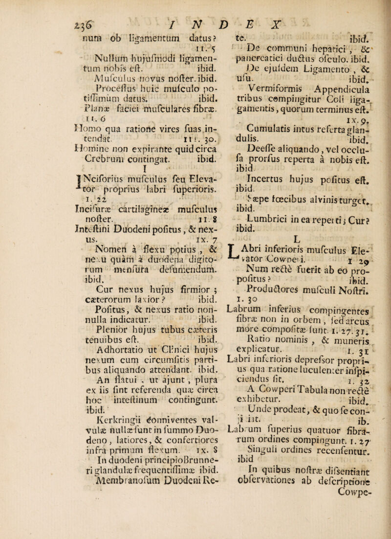 z]6 num / N D ob ligamentum datus ? ii. 5 Nullum htijufrnodi ligamen¬ tum nobis eft. ibid. Mufculus novus nofter. ibid. Proceflus huic mufculo po¬ ti bimum datus. ibid. Planae faciei mufculares fibrae, 11. 6 Homo qua ratione vires fuasjn- tendat. ni. 30. Homine non expinmte quid circa Crebrum contingat. ibid. I | Nciforius mufculus feu Eleva* **tor proprius labri fuperioris. 1 Mt Incifiirx cartilagineas mufculus nofter. 11. 8 Inteftini Duodeni pofitus, & nex¬ us. ix. 7 Nomen a flexu pptius , & nexu quam a duodena digito- E X ' ibid. De communi hepatici , pancreatici dudus ofculo. ibid. De ejuldem Ligamento , & ufu. ibid. Vermiformis Appendicula tribus cempingitur Coli liga-, gamentis, quorum terminus eft. ix. 9, Cumulatis intus referta glan¬ dulis. ^ ibid. Deefle aliquando, vel occlu- fa prorfus reperta a nobis eft. ibid Incertus hujus pofitus eft. ibid. t ,. yaepe toecibus alvinis turget, ibid. Lumbrici in ea reperti, Cur? ibid. nunfiufa defumendum. rum ibid. Cur nexus hujus firmior ; caeterorum laxior? ibid. Pofitus, & nexus ratio non¬ nulla indicatur. ibid. Plenior hujus tubus castreris tenuibus eft. ibid. Adhortatio ut Clinici hujus T Abri inferioris mufculus Ele- vator CowDei i. j 29 Num re de fuerit ab eo pro- pofitus ? Produdores mufculi Noftri. 1. 30 Labrum inferius compingentes fibra; non in orbem, ied arcus more compofitte lunc. 1. 27. $j. Ratio nominis , & muneris explicatur. 1. 31 nexum cum circumlitis parti- Labri inferioris deprefsor propri- bus aliquando attendant, ibid. us qua ratione luculenier inipi- An flatui , ut ajunt, plura ex iis fint referenda qua; circa hoc inteftinum contingunt, ibid. Kerkringii <£onni ventes val ciendus fit. lt A Cowperi Tabula non rede exhibetur. ibid. Unde prodeat, & quo fecon- ji iat. _ ib. vu\'& nulla:funtin fummo Duo- Labrum fuperius quatuor fibra- deno , latiores, & confertiores rum ordines compingunt. 1. 27 infra primum flexum. ix. 3 In duodeni principioBrunne- ri glandulae frequentiftimae ibid. Membranofum Duodeni Re* Singuii ordines recenfentur. ibid In quibus noftra> difsentiaht obfervationes ab defcriptioms Cowpe-