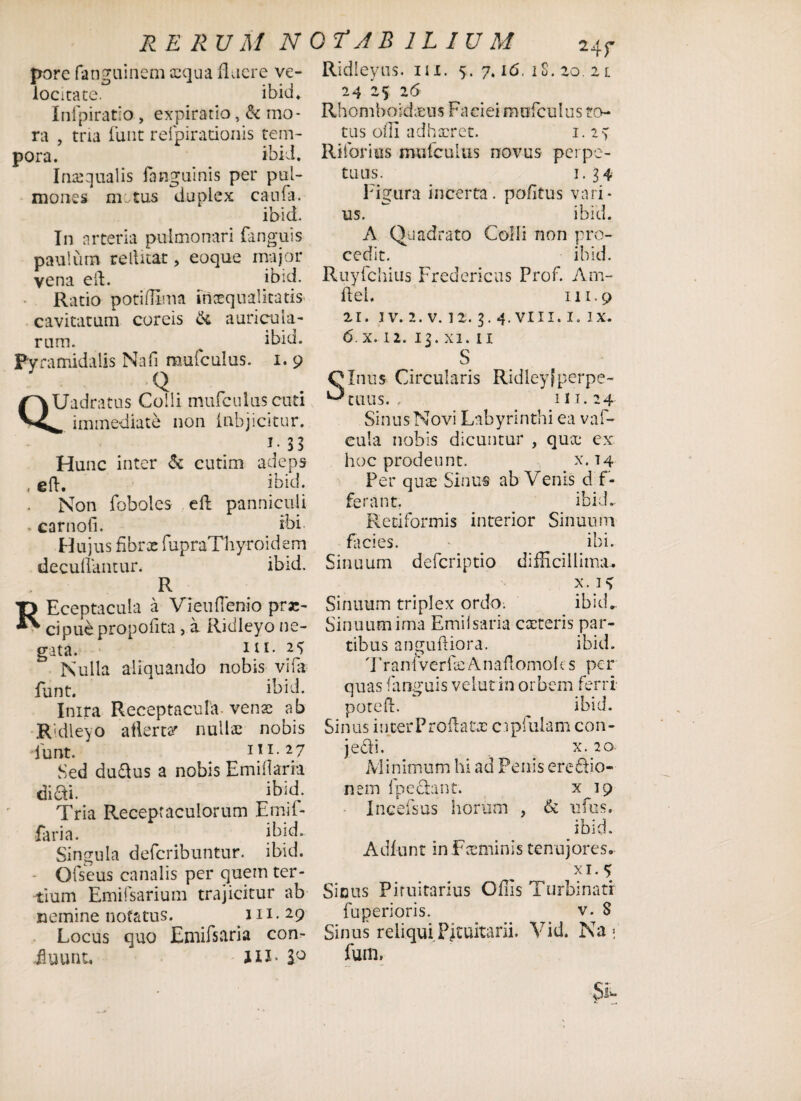 RERUMN porc fanguinem xqua fluere ve¬ locitate. ibid* Infpiratio, expiratio, & mo¬ ra , tria liant refpiradonis tem¬ pora. ibi J. Inaequalis (anguinis per pul¬ mones nutus duplex caufa. ibici. In arteria pulmonari (anguis paulum re Ititat > eoque major vena eft. ibid. Ratio potiflima inaequalitatis cavitatum coreis & auricula¬ rum. ^ ibid. Pyramidalis Nafi mufculus. i. 9 Q QUadratus Colli mufculus cuti immediate non (abjicitur. T ^ *> Hunc inter & cutim adeps . eft. ibid. Non foboles eft panniculi . carnofi. ibi. Hujus fihrx fupraThy-roidem decutiantur* ibid. R REceptacula a Vieuftenio prae¬ cipui propofita , a Ridleyo ne¬ gata. 11 2C> Nulla aliquando nobis vi (a funt. ibid. Inira Receptacula venae ab Ridleyo ailertar nullae nobis funt. 111.27 Sed dudus a nobis Emitiaria didi. ibid. Tria Receptaculorum Emif- faria. ibid. Singula defcribuntur. ibid. Ofseus canalis per quem ter¬ tium Emifsarium trajicitur ab nemine notatus. 111.29 Locus quo Eniifstiria con¬ ii uuntu 1IJ- 2° 0 T J B ILIUM 24r Ridleyus. m. 5. 7.16. iS. 20. 21 24 '25 26 Rhomboideus Faciei mufculus to¬ tus offi adhaeret. 1.24 Riforius mufculus novus perpe¬ tuus. 1.34 Figura incerta, potitus vari¬ us. ibid. A Quadrato Colli non pro¬ cedit. ibid. Ruyfchius Fredericus Prof. Arn- ftel. 111.9 21. 1 v. 2. v. 12.3.4. viu. 1. ix. 6,x. 12. 13. xi. 11 S Sinus Circularis Ridley[perpe¬ tuus. , m. 24 Sinus Novi Labyrinthi ea vaf- eula nobis dicuntur , qux ex hoc prodeunt. x. 14 Per quae Sinus ab Venis d f - ferant. ibid. Retiformis interior Sinuum facies. ibi. Sinuum deferiptio difficillima.. x. 14 Sinuum triplex ordo; ibid. Sinuum irna Emiisaria exteris par¬ tibus anguftiora. ibid. TranlverfxAnaflomoks per quas (anguis velut in orbem ferri poteft. ^ ibid. Sinus ititer Proflatas cipfulam con- jedi. x. 20 Minimum hi ad Penis eredio- nem (pedant. x 19 Incefsus horum , & ufus. ibid. Adiunt in Fxminis tenujores. xi. 4 Sicus Pituitarius Offis Turbinati fuperioris. v. 8 Sinus reliqui Pituitarii. Vid. Na ; fum, si.