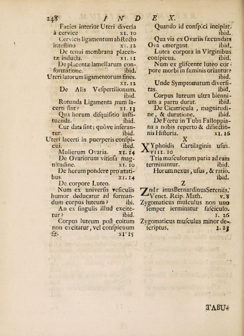 Facies interior Uteri diverfa a cervice xi. io Cervicis ligamentum abRe&o iriteftino xi. 12 De tenui membrana placen¬ ta indu&a. xt.n De pLcentoe lamellarum con¬ formatione. ibid. Uteri latorum ligamentorum fines. xi. 12 De Alis Vefpertilionuni. ibid. Rotunda Ligamenta num la¬ certi fi nt? xi. 1$ Qua horum difquifitio infti- tuenda. ibid. Cur datafintj quove inferan¬ tur. ibid. Uteri lacerti in puerperis confpi- cui. ibid. Mulierum Ovaria. xi. 14 De Ovariorum vitiofi mag¬ nitudine. xi. 10 De horum pondere pro aetati¬ bus. xi. 14 De corpore Luteo. * *• ♦« Quando id confpici incipiat. ibid. Qua via ex Ovariis fecundata Ova emergant. ibid* Lutea corpora in Virginibus conlpicua. ibid. Num ex glifeente luteo cor< pore morbi in feminis oriantur? ibid. Unde Symptomatum diverfi- tas. ibid* Corpus luteum ultra bienni¬ um a partu durat. ibid. De Cicatricula , magnitudi¬ ne, & duracione. ibid. De Foetu in Tuba Falloppia- na a nobis reperto & difsedio- nisHiftoria. xi. 16 X X/Yphoidis Cartilaginis ufus. -^•vin. 10 Tria mufculorum paria ad eam terminantur. ibid. Horum nexus, ufus, & ratio. ibid. Z Num ex univerfis Teficulis ^ndr inusBernardinusSerenilsf humor deducatur ad forman- ^Venet. Reip. Mach. v. S dum corpus luteum ? ibi. Zygomaticus mufculus non uno An ex fingulis illud excite- femper ierminatur fafciculo. tur? ibid. 1. z6 Corpus luteum poft coitum Zygomaticus mufculus minor de-%. ' non excitatur,velconfpicuum lcriptus* 1.2$ fe. xi-15 STABU*