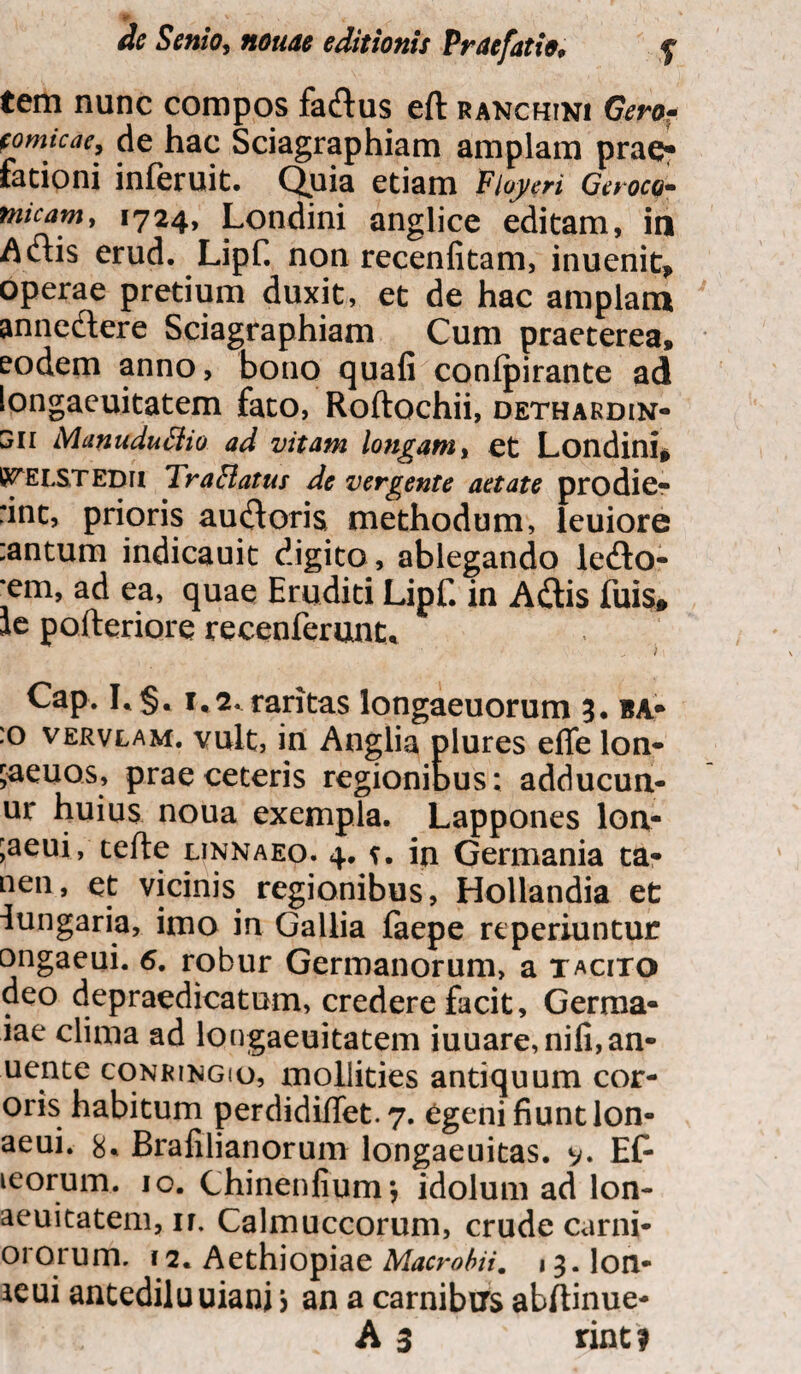 de Senio, notiae editionis Praefatio, f tem nunc compos fa&us eft ranchini Gero- fomicae, de hac Sciagraphiam amplam prae¬ fationi inferuit. Q.uia etiam Fioyeri Geroco- nncam, 1724, Londini anglice editam, in Aiftis erud. Lipf. non recenfitam, inuenit, operae pretium duxit, et de hac amplam anne&ere Sciagraphiam Cum praeterea, eodem anno, bono quafi conlpirante ad longaeuitatem fato, Roftochii, dethakdin- SII Manuduflio ad vitam longam > et Londini* I^ELSTEDH Tr affatus de vergente aetate prodier :int, prioris auroris methodum, leuiore :antum indicauit digito, ablegando ledto- •em, ad ea, quae Eruditi Lipf. in Adtis fuis» le pofteriore recenferunt, Cap. I.§. 1,2. raritas longaeuorum 3. ba* :o vervlam. vult, in Anglia plures efle lon- jaeuos, prae ceteris regionibus; adducun- ur huius noua exempla. Lappones lon- ;aeui, tefte linnaeo. 4. v. in Germania ta- nen, et vicinis regionibus, Hollandia et iungaria, imo in Gallia faepe re periuntur ongaeui. 6. robur Germanorum, a tacito deo depraedicatum, credere facit, Germa- iae clima ad longaeuitatem iuuare,nifi,an- uente conringio, mollities antiquum cor- oris habitum perdidiffet. 7. egeni fiunt lon- aeui. 8* Brafilianorum longaeuitas. v* Ef- leorum. 10. Chinenfium; idolum ad lon- aeuitatem, ir, Calmuccorum, crude carni- ororum. 12. Aethiopiae Macrobii. 13. Ion- icui antediluuiani j an a carnibus abftinue- A 3 rint?