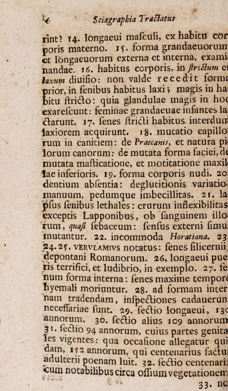 rint? T4- longaeui marculi, ex habitu cor poris materno, i forma grandaeuorum ct longaeuorum externa et interna, exami nandae. 16. habitus corporis, mpittum ei laxum diuiffo: non valde recedit forms Erior, in lenibu-s habitus laxi y magis in ha itu ftrido: quia glandulae magis in hoc exarefcunt: feminae grandaeuae infantes la clarunt. 17. fenes Itri&i habitus interdun? laxiorem acquirunt. 18. mutatio capillo rum in canitiem: de Praecanis, et natura pi lorum canorum: de mutata forma faciei, dc mutata mafticatione, et motitatione maxil lae inferioris. 19. forma corporis nudi. 20 dentium abfentia: deglutitionis variatio* manuum, pedumque imbecillitas. 2r. la jifus lenibus lethales: crurum inflexibilitas exceptis Lapponibus, ob fanguinem illo fum, quafi febaceum: fenfus externi fimu mutantur. 22. incommoda Horatiana. 23 24.2f. VERVLAMrvs notatus: fenes filicernii depontani Romanorum. 26. longaeui pue ris terrifici, et ludibrio, in exemplo. 27. fe num forma interna: fenes maxime tempon nyemali moriuntur. 28. ad formam inter nam tradendam, infpefliones cadauerun ncceffariae funt. 29. fe&io longaeui, i'3< annorum. 30. feftio alius 109 annorum 31. feclio 94 annorum, cuius partes genita les vigentes: qua occafione allegatur qui dam, if 2 annorum, qui centenarius factu adulterii poenam luit. 32. fe&io centenari; cum notabilibus circa ofliumvegetationerr 33. nc