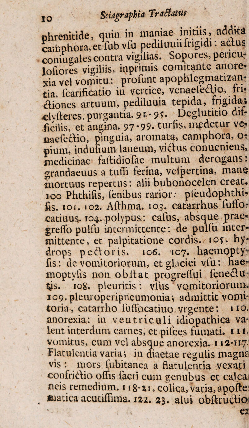 jq \ Sidagraphia Tractatur , quin in maniae initiis, addita etfubvfu pediluuiifrigidi: adtus contra vigilias. Sopores, pericu? lofiores vigiliis, inprimis comitante anore¬ xia vel vomitu: profunt apophlegmatizan- fcarificatio in vertice, ven&elecliQ, . in* fliones artuum, pediluuia tepida, frigida, .clyfteres, purgantia. 91 • 9 f • Deglutitio dii* .ficilis, et angina, 97*99. turfis, ir^detur ve? naefe&io, pinguia, aromata, camphora, o? pium, indulium laneum, vi&us conueniens, medicinae faftidiofae multum derogans: grandaeuus a tufli ferina, vefpertina, man$ mortuus repertus : alii bubonocelen creat. 100 Phthifis, fenibus rarior: pfeudophthi? fis. ioi. 102. Afthma. 103. catatrhus fuffo? catinus. 104. polypus: cafus, absque prae-t greffo pulfu intermittente: de pulfu inter¬ mittente, et palpitatione cordis. 10?. hy? drops petloris. 106. 107. haemopty^ fis: de vomitoriorum, et glaciei vfu: hae* moptyfis non obftat progreflui feneftu- t^s. 10$. pleuritis: vfus vomitoriorum. 109. pleuroperipneumonia*, admittit vomi¬ toria , catarrho fuffocatiuo, vrgente: 110. anorexia: in ventriculi idiopathica va¬ lent interdum carnes, et pifces fumati. 11 1« vomitus, cum vel absque anorexia. 112-117. Flatulentia variae in diaetae regulis magna vis : mors fubitanea a flatulentia pexati confriftio oflis facri cum genubus et calca neis remedium. 118-21. colica, varias apofte , maiica acutiffima. 122. 23« alui obftru£lio phrenitide: camphora, mnin^ales