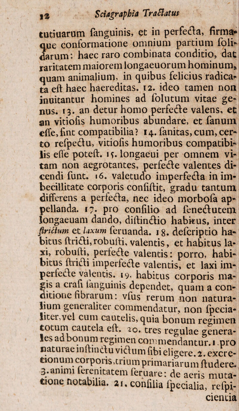 )2 Sctagrapbia TraElatus tutiuarum fanguinis, in perfe&a, firma* que conformatione omnium partium folm darum: haec raro combinata conditio, dat raritatem maiorem longaeuorum hominum* quam animalium, in quibus felicius radica¬ ta eft haec haereditas. 12. ideo tamen non innitantur homines ad folutum vitae ge¬ nus. 13. an detur homo perfedte valens, et an vitioiis humoribus abundare, et fanum elfe,fint compatibilia? 14. fanitas,cum,cer- to refpe&u, vitiofis humoribus compatibi- lis efle poteft. 1?. longaeui per omnem vi¬ tam non aegrotantes, perfe&e valentes di¬ cendi funt. »6. valetudo imperfecfta in im¬ becillitate corporis confiftit, gradu tantum differens a perfe&a, nec ideo morbofa ap¬ pellanda. 17. pro confilio ad fenediutem longaeuam dando, diftincftio habkus, inter firtitum et laxum feruanda. 18. defcriptia ha¬ bitus ftrifti, robuifi, valentis , et habitus la¬ xi, robufti, pertefte valentis: porro, habi- bitus ftrifti imperfede valentis, et laxi im- perlecfte valentis. 19. habitus corporis ma¬ gis a crafi fanguinis dependet, quam a con¬ ditione fibrarum: vfus rerum non natura¬ lium generaliter commendatur, non fpecia- liter,vel cum cautelis, quia bonum regimen totum cautela eft. 20. tres regulae genera¬ les ad bonum regimen commendantur. 1 pro natur ae inftinef u viffum fibi eligere. 2. excre- tionum corporis,trium primariarum ftudere. 3.animi feremtatem feruare: de aeris muta¬ tione notabilia. ai.confilia fpecialia, refpi- cientia