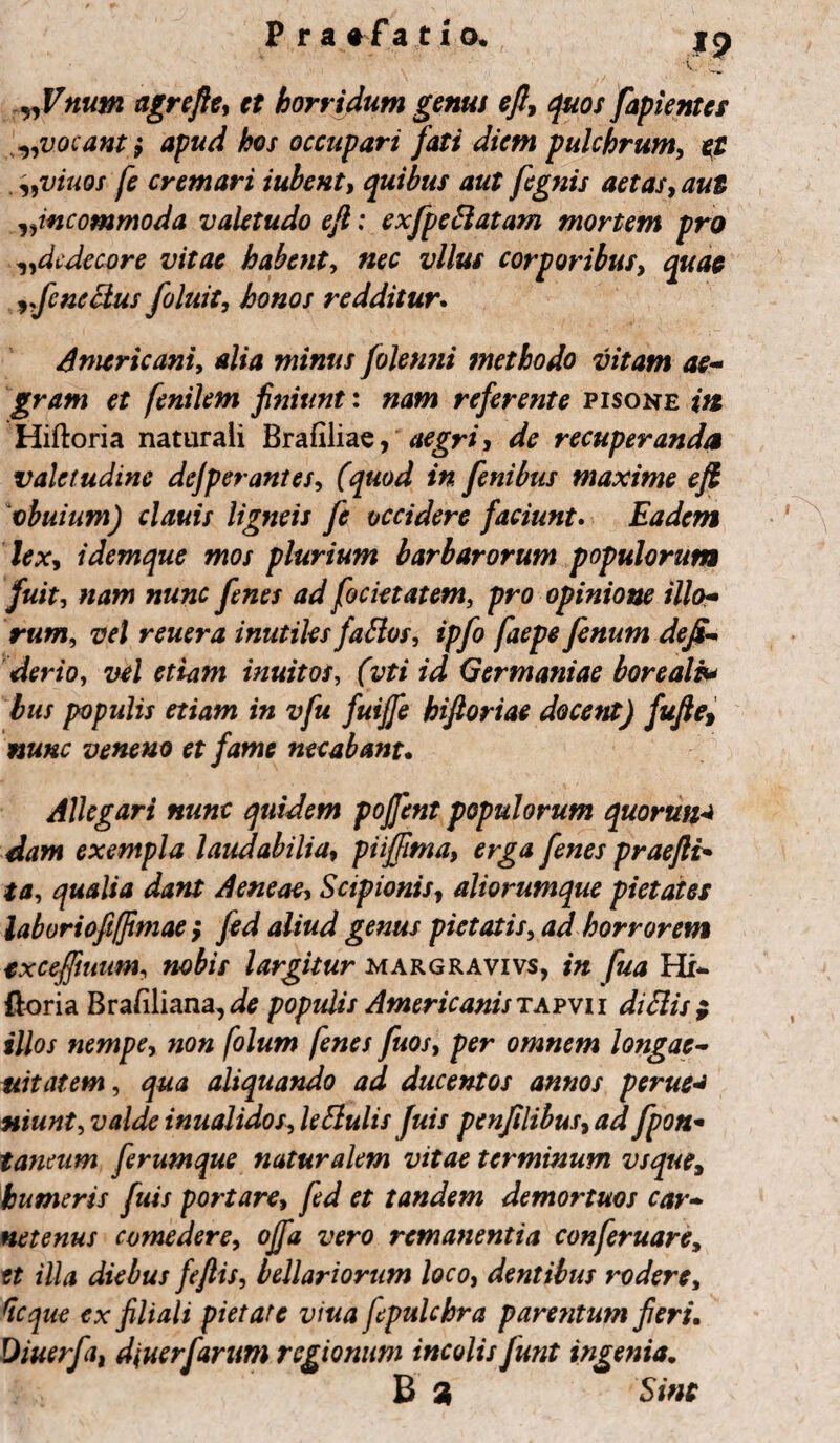 „Vnum agrefte, et horridum genus eft, quos fapientes ^vocant} apud hos occupari fati diem pulchrum, el „viuos fe cremari iubent, quibus aut fegnis aetas, incommoda valetudo eft: exfpeftatam mortem pro ^dedecore vitae habent, vllus corporibus, ifenectus foluit, honos redditur. Americani, alia minus folenni methodo vitam ae¬ gram et fenilem finiunt: referente pisone i» Hiftoria naturali Brafilias, aegri, de recuperanda valetudine dejperantes, (quod in fenibus maxime eft vbuium) clauis ligneis fe occidere faciunt. Eadem lex, idemque mos plurium barbarorum populorum fuit, W focietatem, pro opinione illo¬ rum,, reuera inutilesfaflos, ipfo faepe fenum dejs- derio, wi eri*?#* inuitos, (itfz Germaniae borealh* bus populis etiam in vfu fuijfe hifioriae docent) fufie> nunc veneno et fame necabant. Allegari nunc quidem pojfent populorum quorum dam exempla laudabilia, piiffima, erga fenes praejit* */j, qualia dant Aeneae, Scipionis, aliorumque pietates laborioft(Jimae; <*//W pietatis, <i*/ horrorem txceffmum, nobis largitur margravivs, Hi- ftoria Brafiliana, populis Americanis tafvu diclis ; illos nempe, ?zo« /o/«zw /e»e/ fuos, per omnem longae- uitatem, aliquando ad ducentos annos perne** niunt, inualidos, leBulis Juis penfilibus, fpon* taneum ferumque naturalem vitae terminum vsque, humeris fuis portare, er tandem demortuos car- netenus comedere, z;ero remanentia conferuare, f? illa diebus feftis, bellariorum loco, dentibus rodere, ex filiali pietate viua fepulchra parentum fieri. Diuerfa, diuerfarum regionum incolis funt ingenia. B 9 5i«f