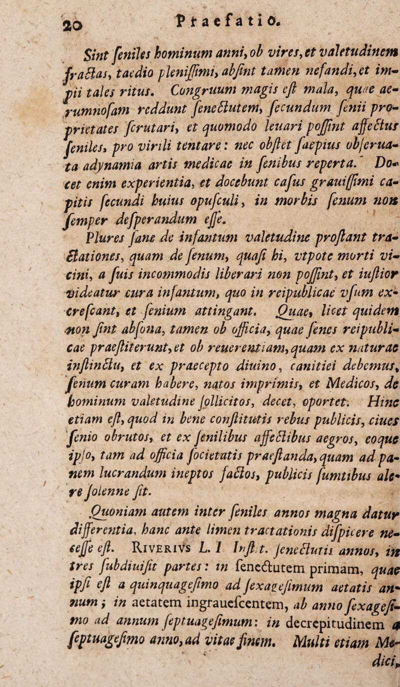 aa Sint feniles hominum anni, oh vires, et valetudinem fraSlas, taedio pleniffimi, abflnt tamen nefandi, et im- pii tales ritus. Congruum magis efl mala, quae ae- rumnofam reddunt feneftutem, fecundum finii pro¬ prietates fcrutari, et quomodo leuari poffint affeftus feniles, pro virili tentare: nec objlet faepius objerua- ta adynamia artis medicae in fembus reperta. Do* cet enim experientia, et docebunt cafus grauifflmi ca¬ pitis fecundi huius opufculi, in morbis fessum sion femper defperandum ejje. Plures Jane de infartum valetudine proflant tra¬ ctationes, quam de fenum, quafi hi, vtpote morti vi¬ cini, a fuis incommodis liberari non poffint, et iuftior •Videatur cura infantum, quo in reipublicae vfum ex- crefcant, et fenium attingant. Quae, licet quidem non Jint abfona, tamen ob officia, quae fines reipubli¬ cae praeftiterunt, et ob reuerentiam, quam ex naturae inflinclu, et ex praecepto diuino, canitiei debemus, fenum curam habere, natos imprimis, et Medicos, de hominum valetudine Jollicitos, decet, oportet. Hinc etiam efl, quod in bene conftitutis rebus publicis, ciucs fenio obrutos, et ex fenilibus affettibus aegros, eoque ipjo, tam ad officia focietutis prae flanda, quam ad pa¬ nem lucrandum ineptos faftos, publicis fumtibus ale* re JoLenne fit. Quoniam autem inter feniles annos magna datur differentia, hanc ante limen tractationis difpicere ne- cejfe efl. Riverivs L. 1 Injht. jenc Clutis annos, in tres fubdiuijit partes : in fenedutem primam, quae ipfi efl a quinquageflmo ad jexagejimum aetatis an• ?ium ■, in aetatem ingrauefcentem, ab anno fixagefi- mo ad annum fiptuagefimum: in decrepitudinem a feptuageflmo anno, ad vitae finem. Multi etiam Me¬ dici,