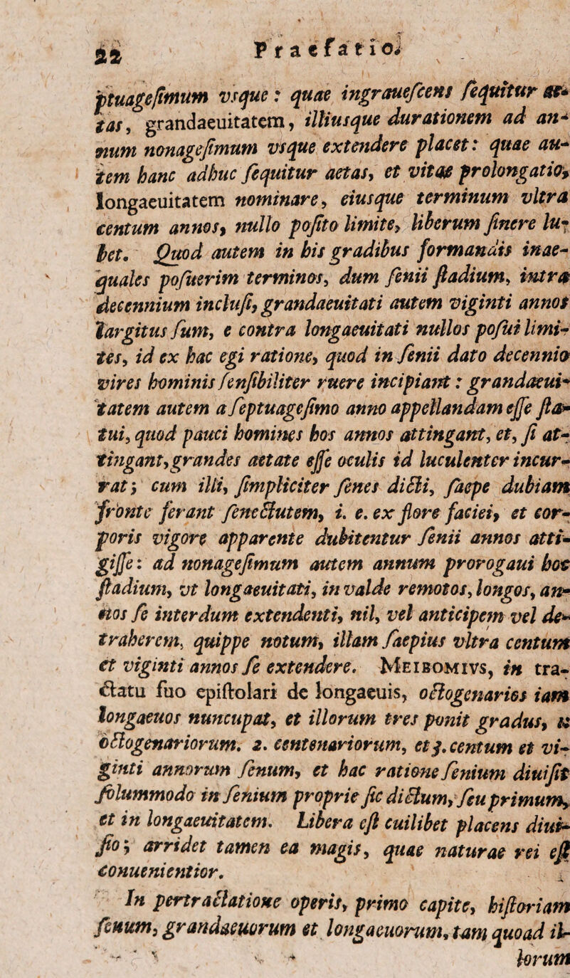 it jptuagefimum vsque: quae ingrauefcens /equitur st* tar, grandaeuitatem, illiusque durationem ad an* fiunt nonagefimum vsque extendere placet * quae au- iem hanc adhuc fequitur aetas, et vitas prelongatio* longaeuitatem nominare, eiusque terminum vitra centum annos, nullo pofito limite> liberum ftnere lu- let, Quod autem in his gradibus formandis inae¬ quales po/uerim terminos, dum fenii fiadium, decennium inclufi, grandaeuitati autem viginti annos largitus fum, e contra longaeuitati nullos po/ui limi- fx te ratione, /« 72«/* decennio vires hominisfenfibiliter ruere incipiant:grandaeui* tatem autem a feptuagefimo anno appellandam ejfe fla* tui, pawri homines hos annos attingant, et, fi at¬ tingant, grandes aetate ejfe oculis id luculenter incur¬ rat i ijtf, fimpliciter fienes di Sii, faepe dubiam fronte ferant fene Butem, i. e. ex flore faciei, et cor¬ poris vigore apparente dubitentur fenii annos atti- gijfe: ad nonagefimum autem annum prorogaui hoc fiadium, vt longaeuitati, in valde remotos, longos, an¬ nos fe interdum extendenti, nil, ttf/ anticipem vel de* traherem, quippe notum, illam faepius vitra centum et viginti annos fe extendere. Meibomivs, in tra¬ ctatu fuo epiftolari dc longaeuis, octogenarios iam longaetios nuncupat, et illorum tres ponit gradus, « octogenariorum. 2. centenariorum, et$. centum et vi¬ ginti annorum fenum, et hac ratione fenium diuifit filummodo in fenium proprie fic dictum, feuprimumy et in longaeuitatem. Ubera cfi cuilibet placens diui- fio*, arridet tamen ea magis, quae naturae rei e fi conuenientior. ' . / In pertrattatiosee operis, primo capite, hijioriam fenum, grandaeuorum et longacuorum, tam auoad il- ^ v * jorutn 4