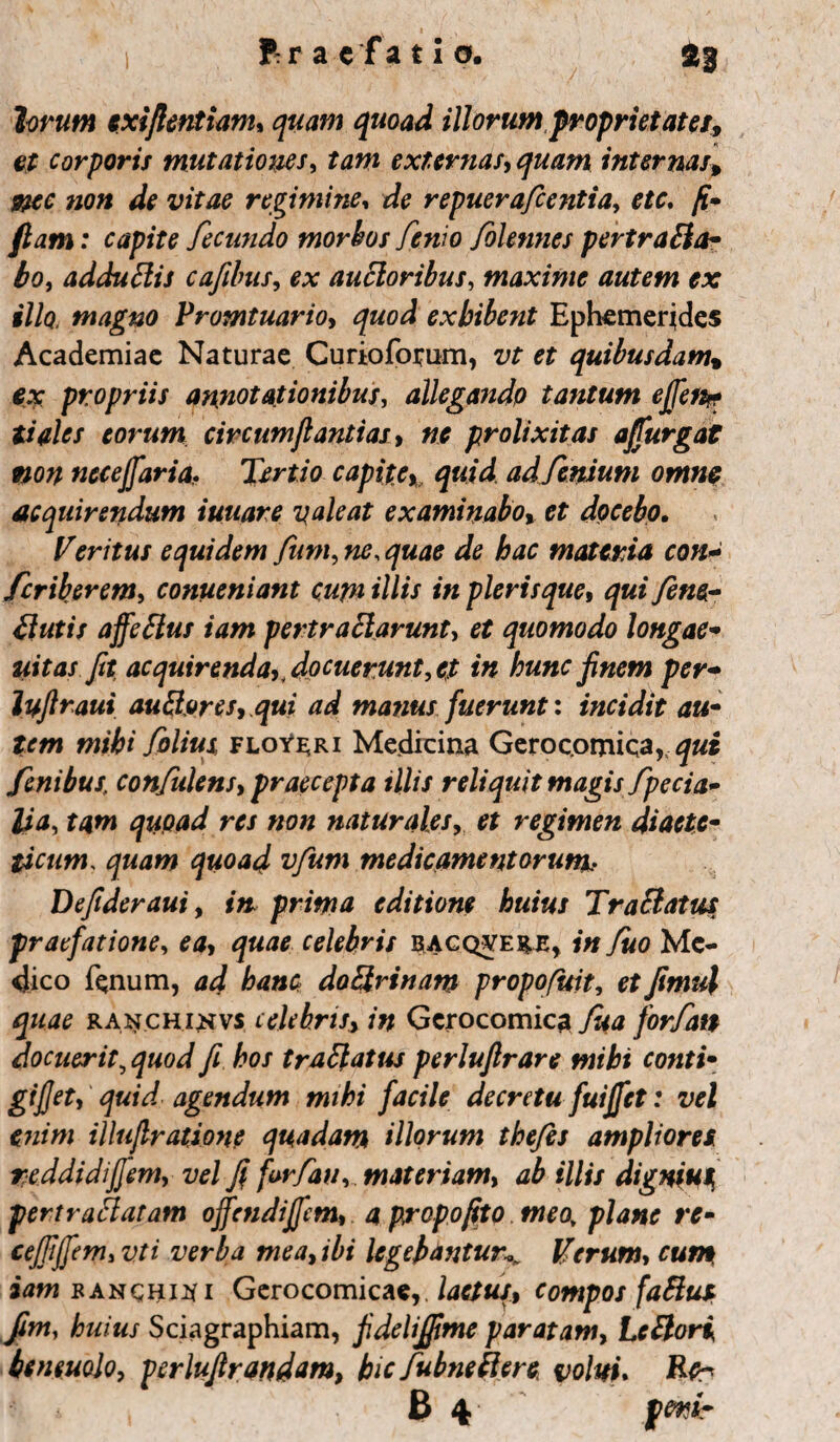 lorum cxiftentiam, quam quoad illorum propriet ater, et corporis mutationes, tam externas, internas* /ia» regimine* de repuerafeentia, o/c. /£- e fecundo morbos fenio /biennes pertra&a- bo, adduftis cafibus, o* ancioribus, maxime autem ex illo, magno Promtuario, exhibent Ephemerides Academiae Naturae Curioforum, et quibusdam, $.y propriis annotationibus, allegando tantum effeti*? tities eorum circumjlantias, ne prolixitas affurgat non necejjaria, Tertio capite % quid adfemum omne acquirendum iuuare galeat examinabo, et docebo, Veritus equidem fum, «o, /tac materia con* feriberem, conueniant cupi illis in plerisque, y2«$- tfutis affeftus iam pertraftarunt, et quomodo longae- uitas fit, acquirenda,, docuerunt,et in hunc finem per- lufiraui auBores, qui ad manus fuerunt: incidit au- arrm mihi folius floye;ri Medicina Gerocomica, fenibus; confidens, praecepta illis reliquit magis fpecia- lia, tam quoad res non naturales, # regimen diaete¬ ticam.. quam quoad vfum medicamentorum. Defideraui, ij& prima editione huius Tr a elatus praefatione, celebris biacqvere, in fuo Me¬ dico fenum, /m»o do&rinam propofuit, etfimu\ quae ranchi^vs celebris, in Gerocomica forfan docuerit, J fi hos trattatus perlufirare mihi conti- gijjet, agendum mihi facile decretu fuijfet: vel enim illujlratione quadam illorum the/es ampliores reddidifiem, vel fi firfan, materiam, ab illis dignius pert radiatam offendiffem, a propofito meoy plane re- cejfijfem, ztf / verba mea, ibi legebantur\ Verum, cum iam banchi^i Gerocomica*,. compos faBus fim, huius Sciagraphiam, fidelijfime paratam, LcBori beneuolo, pcrlufirandam, hic fubnefiere volui, Rtr B 4 jpw*-