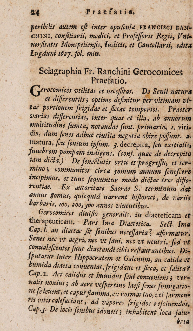 peribitis autem eft inter opuficula francisci ran- chini, confiliarii, medici, ProfeJforis Regii, Vni«■ ner [itatis Monspelienfis, luditis, et Cancellarii, editu Lugduni idaj.fol. min. Sciagraphia Fr. Ranchini Gerocomices Praefatio. (gerocomices vtilitas et. nec effit as. De Senii natura et differentiis; optime definitur per vltimam vi* tae portionem frigidae et Jiccae temperiei. Praeter varias differentias, et illa, <2$ annorum multitudine Jumta, notandae fiunt, primario, /. viri¬ dis, Jenes adhuc ciuilia negotia obire pojfunt. 2« matura, fimum ipjum. 3. decrepita, exitialis» funebrem pompam indigens, (con). quae de decrepito iam dici a.) De fieneButis ortu et progrejfu, et ter¬ mino, communiter circa fornum annum fieneficere incipimus, tunc fiequuntur modo dictae tres diffe¬ rentiae. Ex autoritate Sacrae S. terminum dat annas $omus, quicquid narrent hijtorici, variis barbaris, /00, 200,300 annos viuentibus. Gerocomices diuifio generalis, m diaeteticam et therapeuticam. Ptfr/ Diaetetica. Secl. Ima aP*L 011 diaetae Jit fiembus necefjaria\ affirmatur. Senes nec vt aegri, nec vt Jani, z* conualeficentes Junt diaetandi cibis reflaurantibus. Di- JWMr inter Hippocratem et Galenum, an calida et tumida diaeta conueniat,frigidare et fitcca, et ['alita? Gap i. Aer calidus et humidus fini conueniens, ver¬ nalis noxius; ab aere vefipertino laefi fines fumigatio* neje euent, et caput flamma, ex rosmarino, vel farmen- tvs Vitis calefaciant, ad vapores frigidos rejoluendos. Cap.j. De locis finibus idoneis 3 inhabitent loca falu* bria