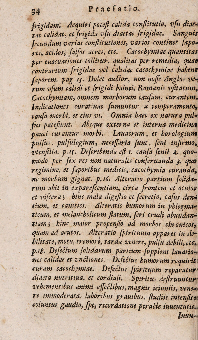 34 frigidam. Acquiri poteft calida conflit ut io, vfu diae* tae calidae, et frigida vfu diaetae frigidae. Sanguis fecundum varias conftitutiones, varios continet fapo- resy acidos, falfos acres, etc. Cacochymiae quantitas per euacuationes tollitur, qualitas per remedia, quae contrarium frigidae vel calidae cacochymiae habent faporem. pag. 13. Dolet auhlor, non nojfe Anglos ve«• rum vfum calidi et frigidi balneiy Romanis vfitatumt Cacochymiam, omnem morborum caujam, curantem• Indicationes curatiuae fumuntur a temperamento^ caufa morbi, z;z. Omnia haec ex natura pul- fus patefiunt. Absque externa et interna medicina pauci curantur morbi. Lauacrum, et horologium putfus, pulfulogium, neceffaria funt, infirmoK \vtenfilia. p-/f. Defcribenda efl i. caufa fenii z. quo¬ modo per fex res non naturales con/eruanda 3. qw regimine, et faporibus medicis, cacochymia curanda9 ne morbum gignat, p. 16. Alteratio partium f olida abit in exparefeentiam, frontem et oculos et vifcera 5 hinc digeflio et fecretio, cafus deni tium, canities. Alteratio humorum in phlegma$ ticum, et melancholicum flatum, feri crudi abundan« tiamm, hinc maior propenfio ad morbos chronicos, acutos. Alteratio fpirituum apparet in de* bilitate, motu, tremore, tarda venere, pulfu debili, Defectum folidarum partium fupplent lauatio** calidae et vnhliones. Defectus humorum requirit curam cacochymiae. Defectus [piritijum reparatur1 diaeta nutntiua, et cor diali. Spiritus defruuntur vehementibus animi uffeSlibus, magnis ieiuniis, vene¬ re immoderata. laboribus granibus, fludiis intenfist coluntur gaudio, fpe} recordatione per acie iuuentutis.