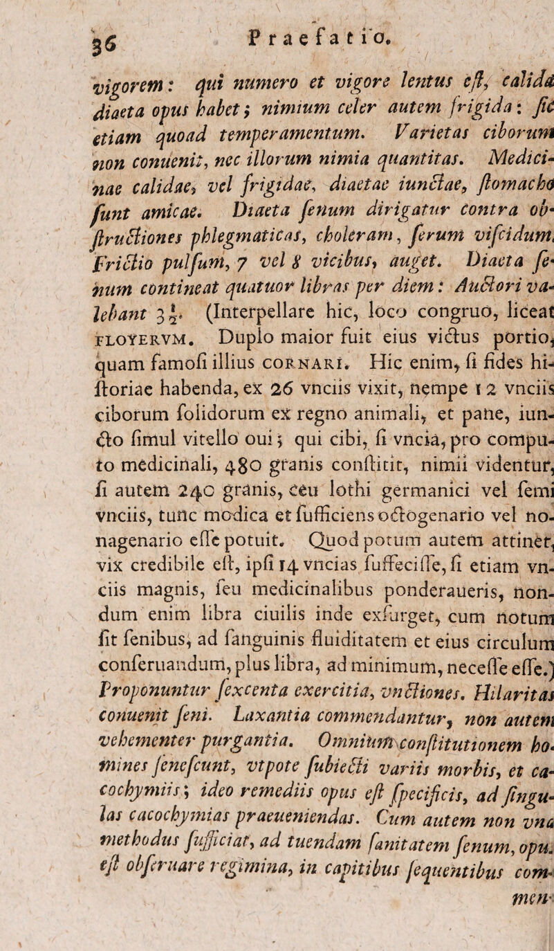 35 vigorem: qui numero et vigore lentus eft9 calidet diaeta opus habet i nimium celer autem frigida: fiC etiam quoad temperamentum. Varietas ciborum non conuenit, nec illorum nimia quantitas. Medici¬ nae calidae, vel frigidae, diaetae iunciae, flomacho funt amicae. Diaeta fenum dirigatur contra ob■ jlrucliones phlegmaticas, choleram, ferum vifeidum, frictio pulfunt, 7 m’/ £ vicibus, Diaeta fe¬ num contineat quatuor libras per diem: Auctori va¬ lebant 3(Interpellare hic, loco congruo, liceat rLotERVM. Duplo maior fuit eius vicius portio, quam famofi illius cornari, Hic enim* 11 fides hi^ ftoriae habenda, ex 26 vnciis vixit, nempe 12 vnciis ciborum folidorum ex regno animali, et pane, iun- dfco fimul vitello oui 5 qui cibi, fi vncia,pro compu¬ to medicinali, 480 granis conllicit, nimii videntur, fi autem 24C granis, ceu lothi germanici vei femi vnciis, tunc modica etfufficiensosflogenario vel no¬ nagenario efic potuit. Quod potum autem attinet, vix credibile ell, ipfii4vncias fuffecifie, fi etiam vn¬ ciis magnis, feu medicinalibus ponderaueris, non¬ dum enim libra ciuilis inde exfurget, cum notum fit fenibus, ad fanguinis fluiditatem et eius circulum conferuandum, plus libra, ad minimum, necefle efle.j Proponuntur fexcenta exercitia, vnEliones. Hilaritas conuenit feni. Laxantia commendantur, non autem vehementer purgantia. Omnium conflitutwnem ho¬ mines fenefeunt, vtpote fubietti variis morbis, et ca- cochymiis; ideo remediis opus eft fpecificis, ad fingu- las cacochymias praeueniendas. Cum autem non vna methodus fujjiciaty ad tuendam fanitatem fenum, opu* tft obfruare regimina, in capitibus jequetitibus com- men•