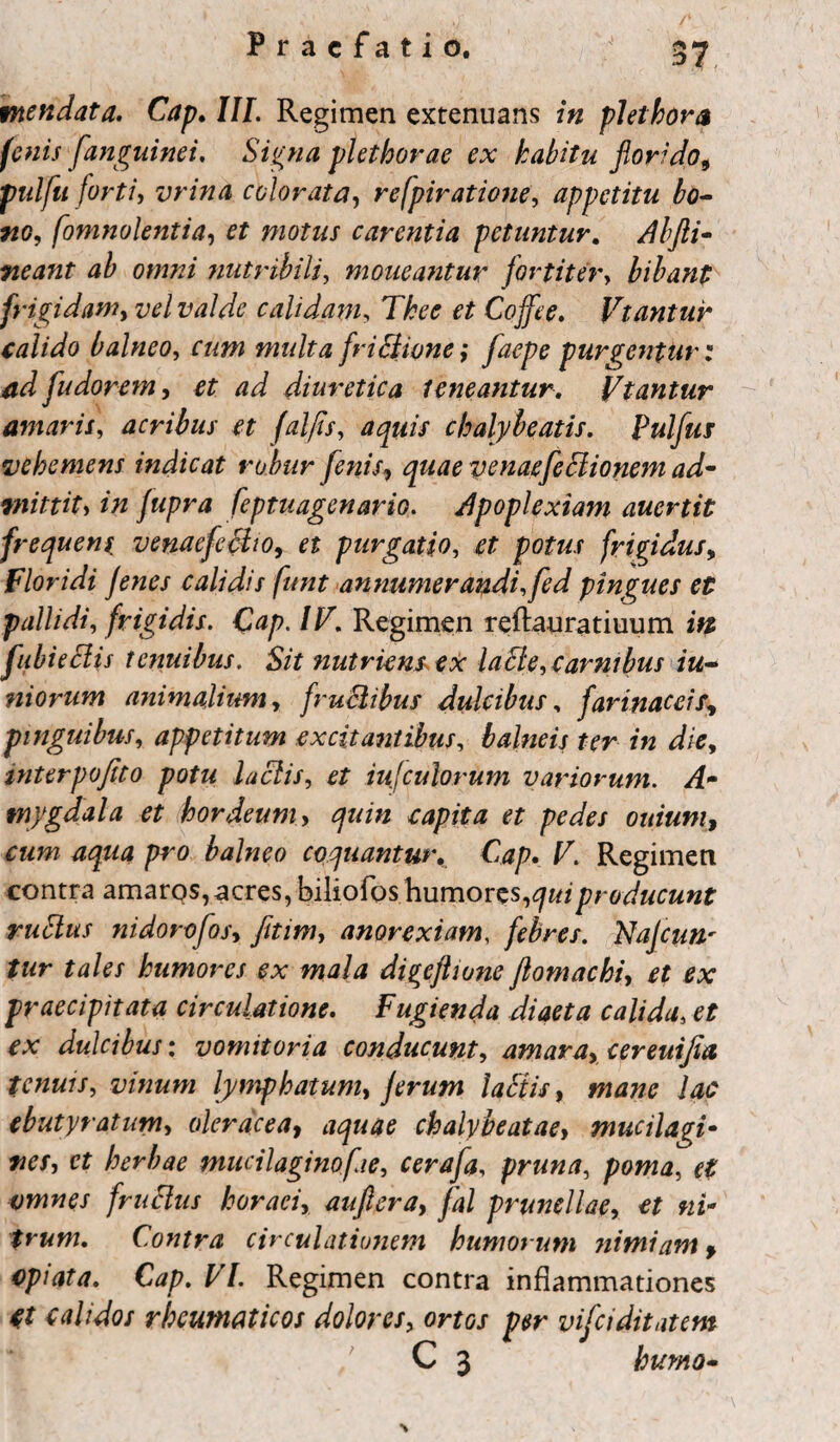 mendata. Cap. III. Regimen extenuans in pJethora fenis f'anguinei, Signa plethorae ex habitu florido, pulfu fortiy vrina colorata, refpiratione, appetitu bo¬ no, fomnolentia, et motus carentia petuntur. Abfti- neant ab omni nutribili, moueantur fortiter, bibant frigidam, vel valde calidam, Thee et Coffee. Vtantur calido balneo, multa frictione; faepe purgentur: ad fu dorem, diuretica teneantur. Vtantur amaris, acribus et folfis, aquis chalybeatis. Pulfui vehemens indicat robur fenis, venaefeciionem ad¬ mittit> /wpm feptuagenario. apoplexiam auertit frequens, venacfecho, et purgatio, et potus frigidus, floridi jenes calidis funt annumerandi,fed pingues et pallidi, frigidis. Qap. / J7. Regimen reftauratiuum fubieblis tenuibus. Sit nutriens, ex laEle, carnibus iu- niorum animalium, fruclibus dulcibus, farinaceif, pinguibus, appetitum excitantibus, balneis ter in die, interpofito potu lactis, et iujculorum variorum. A- tnygdala et hordeum, <7»/» r^p/f# et pedes ouium, pro balneo coquantur. C<*p. F. Regimen contra amaros,acres, biliofos humores,producunt rublus nidorofos, fitim, anorexiam, febres. Najcun' tur tales humores ex mala digeflione flomachi, et ex praecipitata circulatione. Fugienda diaeta calida, et ex dulcibus: vomitoria conducunt, amara, cereuijla tenuis, vinum lymphatum, jerum labiis, ]#<? ebuty ratum, oleracea, chalybe at ae, mucilagi- cr herbae mucilaginofie, cerafa, pruna, poma, et omnes frublus horaei, auftera, fal prunellae, et ni- trum. Contra circulationem humorum nimiam, opiata. Cap. VI. Regimen contra inflammationes (t calidos rheumaticos dolores, ortos per vifei ditat em C 3 humo-