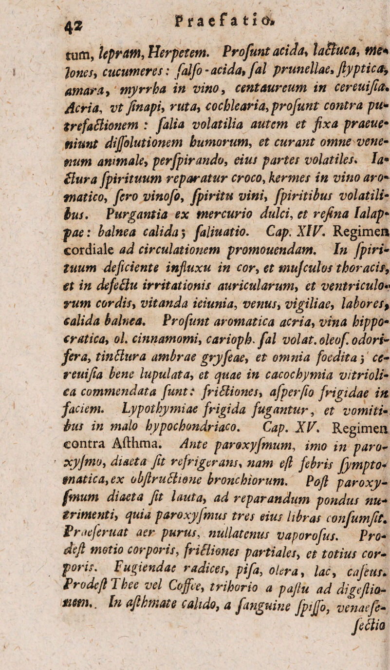 tum, lepram, Herpetem. Profunt acida, lacluca, me* Iones, cucumeres: falfo - acida, fal prunellae, fiyptica, amara, myrrha in vino, centaureum in cereuifia. Acria, vt finapi, ruta, cochlearia, profunt contra pu¬ trefactionem ; falia volatilia autem et fixa praeue* niunt dijjblutionem humorum, et curant omne vene¬ num ammale, perfpirando, eius partes volatiles. Ia* Bura fpirituum reparatur croco, kermes in vino aro¬ matico, fero vinofo, fpiritu vini, fpiritibus volatili¬ bus. Purgantia ex mercuvio dulci, et refina Ialap* fae: balnea calida 5 faliuatio. Cap. XIV. Regimen cordiale ad circulationem promouendam. In fpiri¬ tuum deficiente influxu in cor, et muf culos thoracis, et in defeclu irritationis auricularum, et ventriculo« rum cordis, vitanda ieiunia, venus, vigiliae, labores> calida balnea. Profunt aromatica acria, vina hippo- cratica, ol. cinnamomi, carioph. fal volat. oleof odori- fera, tinBltra umbrae gryfeae, et omnia foedita 5 ce- reuifia bene lupulata, et quae in cacochymia vitrioli- ca commendata funt: friBiones, afperfio frigidae itt faciem. Lypothymiae frigida fugantur, et vomiti¬ bus in malo hypochondriaco. Cap. XV. Regimen contra Afthma. Ante par&xyfmum, imo in paro- xyfmo, diaeta fit refrigerans, nam efl febris fympto* tnatica,ex obfiruBtone bronchiorum. Pofl paroxy- fmum diaeta fit lauta, ad reparandum pondus nu¬ trimenti, quia paroxy/mus tres eius libras confumfit. Prae/eruat aer purus, nullatenus vaporofus. Pro¬ de fi motio corporis, friBiones partiales, et totius cor¬ poris. Fugiendae radices, pifa, olera, lac, cajetis. Prode fi Thee vel Coffee, trihorio a pafiu ad digeftio- tistn.. In afihtnate calido, a fanguine Jptffo, venaefe- feBio