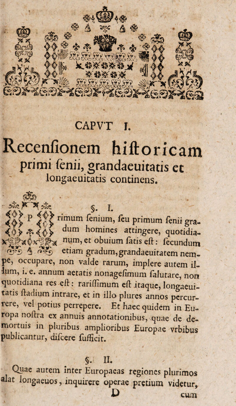 Recenfionem hiftoricam primi fenii, grandaeuitatis et longaeuicatis continens.  ^ ^ §. I. ^ r^um fen*um, feu primum fenii gra- <0> ^ <|> dum homines attingere, quotidia- i num, et obuium fatis eft: fecundum <V*b ^ etiam gradum,grandaeuitatem nem- pe, occupare, non valde rarum, implere autem il¬ lum, i. e. annum aetatis nonagefimum falutare, non quotidiana res eft: rariftimum eft itaque,longaeui- tatis ftadium intrare, et in illo plures annos percur¬ rere, vel potius perrepere. Et haec quidem in Eu¬ ropa noftra ex annuis annotationibus, .quae de de¬ mortuis in pluribus amplioribus Europae vrbibus publicantur, difcere fufficit. §. II. Quae autem inter Europaeas regiones plurimos alat longaeuos, inquirere operae pretium videtur, C cum