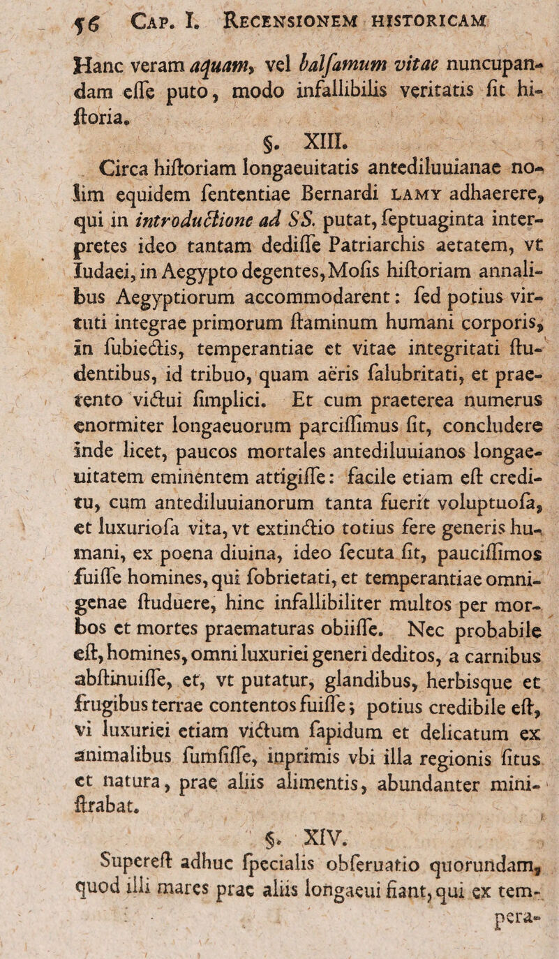 Hanc veram ac\uam> vel balfamum vitae nuncupan¬ dam efie puto, modo infallibilis veritatis fit hi- ftoria. §. XIII. Circa hiftoriam longaeuitatis antediluuianae no¬ lim equidem fententiae Bernardi lamy adhaerere, qui in introduttione ad SS. putat, feptuaginta inter¬ pretes ideo tantam dedifie Patriarchis aetatem, vt ludaei, in Aegypto degentes, Mofis hiftoriam annali¬ bus Aegyptiorum accommodarent: fed potius vir¬ tuti integrae primorum ftaminum humani corporis, in fubietlis, temperantiae et vitae integritati {lu¬ dentibus, id tribuo, quam aeris falubritati, et prae¬ tento viftui fimplici. Et cum praeterea numerus enormiter longaeuorum parciffimus fit, concludere inde licet, paucos mortales antediluuianos longae- uitatem eminentem attigifie: facile etiam efl: credi¬ tu, cum antediluuianorum tanta fuerit voluptuofa, et luxuriofa vita, vt extin&io totius fere generishu- inani, ex poena diuina, ideo fecuta fit, pauciffimos fuilfe homines, qui fobrietati, et temperantiae omni¬ genae ftuduere, hinc infallibiliter multos per mor¬ bos ct mortes praematuras obiifle. Nec probabile eft, homines, omni luxuriei generi deditos, a carnibus abftinuifie, et, vt putatur, glandibus, herbisque et frugibus terrae contentos fuifie \ potius credibile eft, vi luxuriei etiam vi&um fapidum et delicatum ex animalibus fumfifie, inprimis vbi illa regionis fitus ct natura, prae aliis alimentis, abundanter mini- ftrabat. f 5* XIV. Supereft adhuc fpecialis obferuatio quorundam, quod illi mares prae aliis longaeui fiant, qui ex tem- : pera-