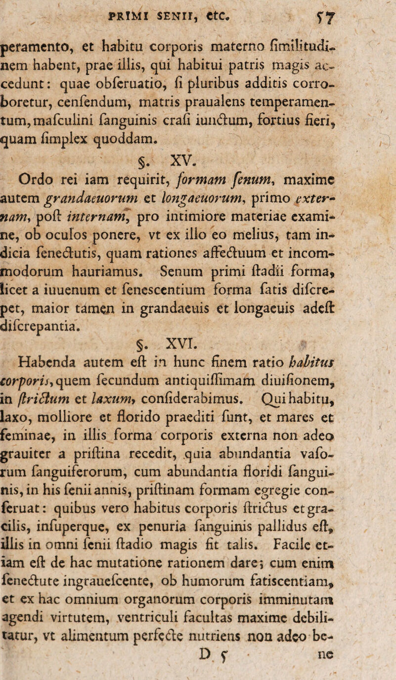 peramento, et habitu corporis materno fimilitudi- nem habent, prae illis, qui habitui patris magis ac¬ cedunt : quae obferuatio, fi pluribus additis corro¬ boretur, cenfendum, matris praualens temperamen¬ tum, mafculini fanguinis crafi iundum, fortius fieri* quam fimplex quoddam. §. XV. Ordo rei iam requirit, formam fenum, maxime autem grandaeuorum et longaeuorum, primo exter¬ nam, pofl internam\ pro intimiore materiae exami¬ ne, ob oculos ponere, vt ex ilio eo melius, tam in¬ dicia fenedutis, quam rationes afFeduum et incom¬ modorum hauriamus. Senum primi ftadii forma, licet a iuuenum et fenescentium forma fatis difere- pet, maior tamen in grandaeuis et longaeuis adeft: diferepantia. §. XVI. Habenda autem eft: in hunc finem ratio habitus corporis, quem fecundum antiquiffimam diuifionem, in jlrittum et laxumy confiderabimus. Qui habitu, laxo, molliore et florido praediti funt, et mares et feminae, in illis forma corporis externa non adeo grauiter a prifiina recedit, quia abundantia vafo- rum fanguiferorum, cum abundantia floridi langui- nis,in his fenii annis, priftinam formam egregie con- feruat: quibus vero habitus corporis ftridus et gra¬ cilis, infuperque, ex penuria fanguinis pallidus efl, illis in omni lenii ftadio magis fit talis. Facile et¬ iam efl: de hac mutatione rationem dare i cum enim fenedute ingrauefcente, ob humorum fatiscendam, et ex hac omnium organorum corporis imminutam agendi virtutem, ventriculi facultas maxime debili¬ tatur, vt alimentum perfede nutriens non adeo be- D f ■ ne