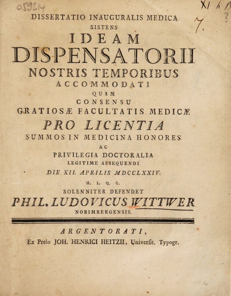 DISSERTATIO INAUGURAIIS MEDICA ■SISTENS IDEAM NOSTRIS TEMPORIBUS ACCOMMODATI 'Q. U A m CONSENSU GRATIOSA FACULTATIS MEDI PRO LICENTIA SUMMOS IN MEDICINA HONORES AC PRIVILEGIA D OCTO R ALIA LEGITIME ASSEQUENDI DIE XII. APRILIS MDCCLXXTV. H* L. Q.. C. SOLENNITER DEFENDET PHIL. LUDOVICUS WITTWER NORIMBERGENSIS. ~ ARGENTORATI, Ex Prelo JOH. HENRICI HEITZII, Univerfit. Typogr.