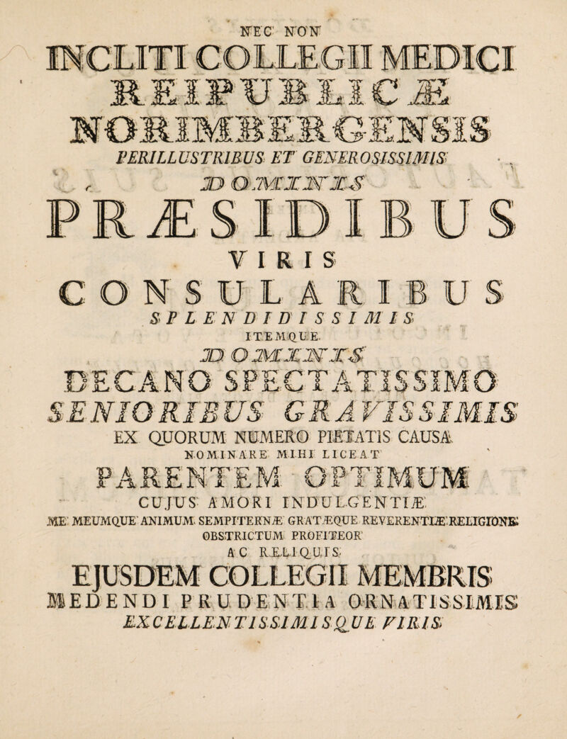 NT.C N O N PERILLUSTRIBUS> ET GENEROSISSIMIS: JDQimXWXS f IRI S consula: S P L E N DID I S SI M I S I TEM QU E. 2U O XTXWXS IBUS _ m o CANO SPECTATIS5 SENIORIBUS GRAVISS EX QUORUM NUMERO PIETATIS CAUSA NOMINARE MIHI LICEAT PARENTEM CUJXJS'- amori indulgentiae: ME' MEUMQUE ANIMUM. SEMPITERNA! GRATiEQUE REVERENTI3EREEIGI0NK OBSTRICTUM PROFITEOR' A C RXLI QUTS; fn' O' S 9 ^ JE J.' lVUEJIXIO EDENDI PRUDENTIA ORNATISSIMIS EXCELLENTISSIMISQUE F1RIS.