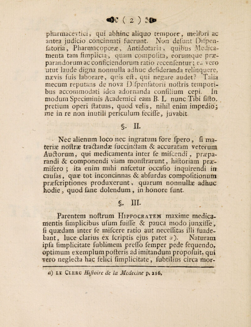 -pharmacevtici, qui abhinc aliqua tempore , meliori ac antea judicio concinnati fuerunt. Non defunt flrfp e il¬ lator ia , Pharmacopoeae, Antidotaria, quibus Medica¬ menta tam fimplicia, quam coni polita, eorumque prae¬ parandorum ac conficiendorum ratio recenfentur; ea vero utut laude digna nonnulla adhuc deftderanda relinquere, naevis fu is- laborare, quis eft, qui negare audet? Talia mecum reputans de nova Difpenfatorii noltris tempori¬ bus accommodati idea adornanda conliiium cepi. In modum Speciminis Academici eam B. L nunc Tibi fido, pretium operi Itatuas, quod velis, nihil enim impedio; me in re non inutili periculum fecifle, juvabit. v §* IL • Nec alienum loco nec ingratum fore fpero, fi ma¬ teriae noftrae traflandae fuccinflam & accuratam veterum Au flor um, qui medicamenta inter fe mi Icendi, praepa¬ randi & componendi viam monftrarunt, 'hiftoriam prae» mifero ; ita enim mihi nafcetur bccafio inquirendi in caufas, quae tot inconcinnas & abfurdas compofitionum praefcriptiones produxerunt , quarum nonnullae adhuc hodie 5 quod fane dolendum , in honore funt. §. IIT Parentem noftrum Hippocratem maxime medica¬ mentis fmiplicibus ufum fuifle & pauca modo junxi fle, fi quaedam inter fe mifcere ratio aut neceffitas illi fuade- bant, luce clarius ex Icriptis ejus patet a). Naturam ipfa fimplicitate fublimem preffo femper pede fequendo, optimum exemplum poderis ad imitandum propofuit, qui vero neglefla hac felici fimplicitate, fubtilius circa mor- d) le Clerc Hiftoire de la Medecine p, 2i6f