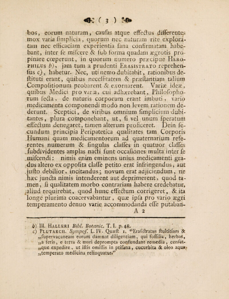 bos, eorum naturam, caufas atque effedus differentes mox varia fimplicia, quorum nec naturam rite explora¬ tam nec efficaciam experientia fana confirmatam habe¬ bant, inter fe mifcere & fub forma quadam aegrotis pro¬ pinare coeperunt, in quorum numero praecipue'Herq- philus b)9 jam tum a prudenti Erasistrato reprehen- fus c), habetur. Nec, uti nemo dubitabit, rationibus de- ftituti erant, quibus neceffitatem & prasftantiani talium Compofitionum probarent & exornarent. Varias ideae, quibus Medici pro varia, cui adhaerebant, Philofbpho- Tum leda , de naturis corporum erant imbuti, vario medicamenta componendi modo non levem rationem de¬ derunt. Sceptici, de viribus omnium fimplicium dubi¬ tantes, plura componebant, ut, fi vel unum [peratum tei&dum denegaret, tamen alterum proficeret. Dein fe¬ cundum principia Peripatetica qualitates tam Corporis Humani quam medicamentorum ad quaternarium refe¬ rentes numerum & Ungulas claffes in quatuor clades fubdividentes amplas nadi funt occafiones multa inter fe mjfcendi: nimis enim eminens unius medicamenti gra¬ dus altero exoppofita clafle petito erat infringendus, aut jufto debilior, incitandus; novum erat adjiciendum, ne hcec junda nimis intenderent aut deprimerent, quod ta¬ men , fi qualitatem morbo contrariam habere credebatur, :aliud requirebat, quod hunc effedum corrigeret , & ita longe plurima coacervabantur , quae ipfa pro vario aegri temperamento denuo varie accommodanda e fle putaban- A 2 b) 111. Halleri Bibi. Botanic. T. I. p. 48* c) Plutarch. Sympof. L. IV. Quaeft i. ccEra fi liratus ftultitiam & 55fupervacaneam eorum damnat diligentiam, qui fofifilia, herbas, 3)a feris, e terra & mari deprompta confundant remedia, cenfet- 25que expedire , ut illis omittis in ptifana, cucurbita & oleo aqua^ „temperato medicina relinquatur.’’