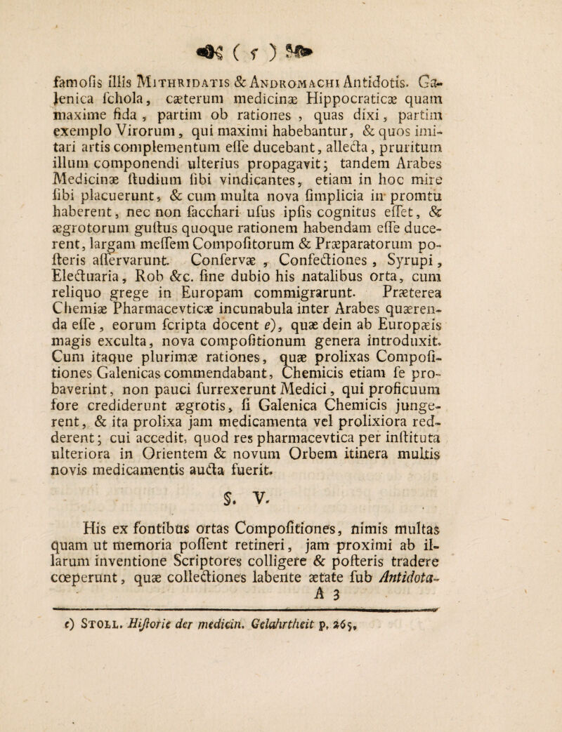 famofis Illis Mithridatis &Andromachi Antidotis. Ga¬ leni ca fchola, caeterum medicinas Hippocratic^ quam maxime fida , partim ob rationes , quas dixi , parti ni exemplo Virorum, qui maximi habebantur, & quos imi¬ tari artis complementum effe ducebant, alleda, pruritum illum componendi ulterius propagavit; tandem Arabes Medicinae ftudium libi vindicantes, etiam in hoc mire libi placuerunt * & cum multa nova fimplicia in promtti haberent, nec non facchari ufus ipfis cognitus effet, & aegrotorum gultus quoque rationem habendam effe duce¬ rent, largam meffem Compofitorum & Praeparatorum po- fteris affervarunt. Confervae , Confediones , Syrupi, Eleduaria, Rob &c. fine dubio his natalibus orta, cum reliquo grege in Europam commigrarunt. Praeterea Chemiae Pharmacevticae incunabula inter Arabes quaeren¬ da effe, eorum fcripta docent e)s quae dein ab Europaeis magis exculta, nova compofitionum genera introduxit* Cum itaque plurimae rationes , quae prolixas Competi¬ tiones Galenicas commendabant, Chemicis etiam fe pro¬ baverint , non pauci furrexerunt Medici, qui proficuum fore crediderunt aegrotis, fi Galenica Chemicis junge¬ rent, & ita prolixa jam medicamenta vel prolixiora red¬ derent; cui accedit, quod res pharmacevtica per inffituta ulteriora in Orientem & novum Orbem itinera multis novis medicamentis auda fuerit* $. V* His ex fontibus ortas Compofitiones, nimis multae quam ut memoria poffent retineri, jam proximi ab il¬ larum inventione Scriptores colligere & pofteris tradere coeperunt, quae collediones labente aetate fub Antidota* A 3 t) Stoll. Hiftork der medicin. Gdahrtheit p,