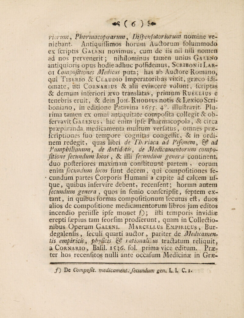 rioruffi, Pharmacopcearttm, Difpenjatoriorum nomine ve¬ niebant. Antiqui Bimos horum Audorum folummodo ex fcriptis Galeni novimus, cum de iis nil nili nomen ad nos pervenerit; nihilominus tamen imius Galeno antiquioris opus hodie adhuc poilidemus., Scribonii Lar¬ gi Compofiti.on.es Medicas puta; has ab A udor e Romano, qui Tiberio & Claudio Imperatoribus vixit, graeco idi- omate, uti Cornarsus & alii evincere volunt, fcriptas & demum inferiori .aevo translatas, primum Ruellius e tenebris eruit, <& dein Joh. Rhodius notis & LexicoScri- boniano, in editione Patavina 16\f. 40. illuftravit. Plu¬ rima tamen ex omni antiquitate comp-offta collegit & ob- fervavit Galenus , hic enim ipfe Pharmacopola, & circa praeparanda medica menta multum verfatus, omnes prae- fcriptiones iuo tempore cognitas congeOk, & in ordi¬ nem redegit, quas libri de Thtriaca ad Pifonem, & ad Pamphiliamim, de Antidotis, de Medicamentorum compo- fit ion e fecundum locos, & illi fecundum genera continent, duo pofteriores maximam conftituunt partem , eorum enim fecundum locos firnt decem, qui compofitiones fe- • eundum partes Corporis Humani a capite ad calcem uf- que, quibus infervire debent, recenfent; horum autem fecundum genera , quos in fenio confcripfit, feptem ex- tant, in quibus formas compofitionum fecutus eit, duos alios de compofitione medicamentorum libros jam editos incendio periiffe ipfe monet f); i it i temporis invidiae erepti faepius tam feorfim prodierunt, quam in Colledio- nibus Operum Galeni. Marcellus Empiricus, Bur- degalenfis, feculi quarti auctor, pariter de Medicamen- iis empiricis, phy ficis & rationalibus tractatum reliquit, 4 Cornario, Bafih 1^6. fol. prima vice editum. Prae¬ ter hos recenfitos nulli ante occafum Medicinae in Grae- MaamMIM*aaa— /) De Cbrnpqfit. medicamait. fecundum gen, L, 1. C. 1.