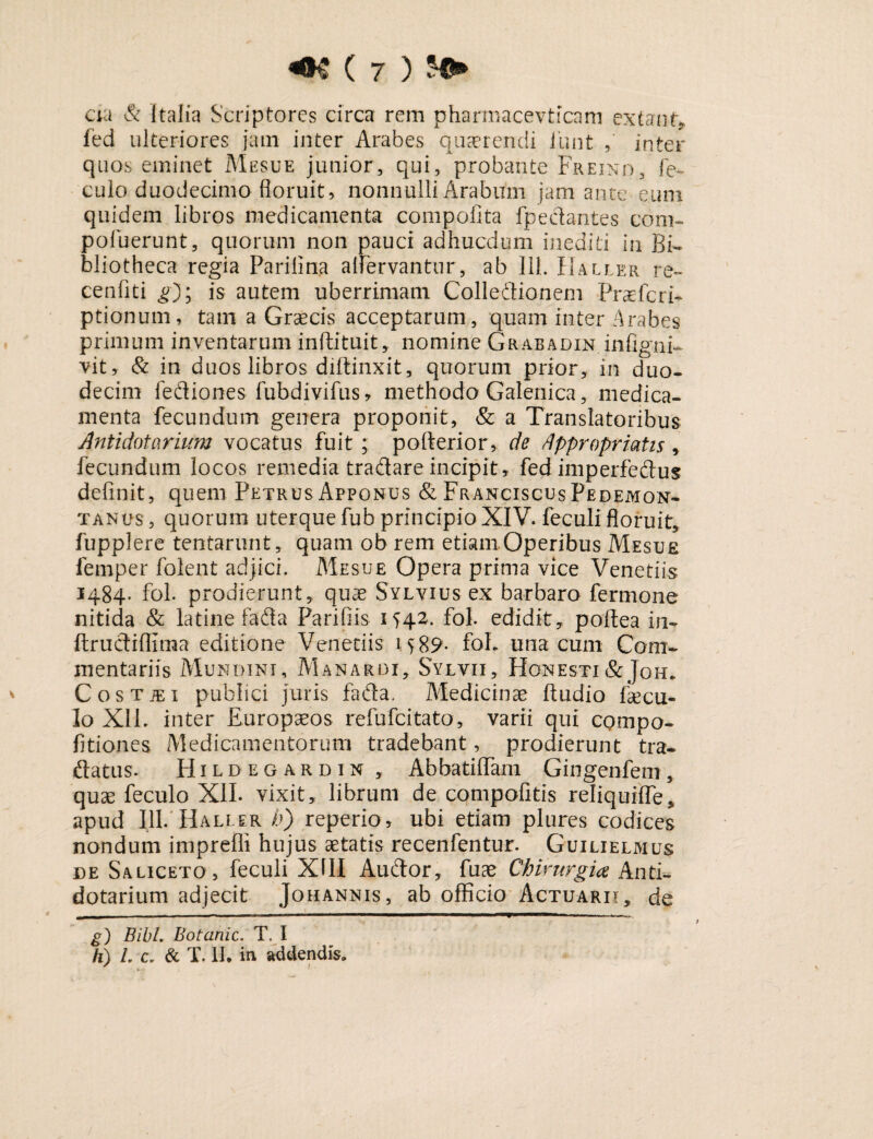 cia & Italia Scriptores circa rem pharmacevticam exta no fed ulteriores jam inter Arabes quaerendi funt , inter quos eminet Mesue junior, qui, probante Freind, fe- culo duodecimo floruit, nonnulli Arabum jam ante eum quidem libros medicamenta compofita fpedantes coni- pofuerunt, quorum non pauci adhucdum inediti In Bi¬ bliotheca regia Parilina alfervantur, ab 111. Haller re- cenfiti g); is autem uberrimam Colledionem Prasfcri- ptionum, tam a Graecis acceptarum , quam inter Arabes primum inventarum inftituit, nomine Grabadin infi gni- vit, & in duos libros diftinxit, quorum prior, in duo¬ decim fediones fubdivifus* methodo Galenica, medica¬ menta fecundum genera proponit, & a Translatoribus Antidotarium vocatus fuit; pofterior, de dppropriatis , fecundum locos remedia tradare incipit, fed imperfedus definit, quem Petrus Apponus & Franciscus Pedemon- tanus , quorum uterque fub principio XIV. feculi floruit, fupplere tentarunt, quam ob rem etiam Operibus Mesue femper folent adjici. Mesue Opera prima vice Venetiis 1484. fol. prodierunt, quae Sylvius ex barbaro fermone nitida & latine fada Parifiis iH2. fol. edidit, poftea in- ftructiflima editione Venetiis 15 89- foL una cum Com¬ mentariis Mundini, Manardi, Sylvii, Honesti &Joh. CosTiEi publici juris fada. Medicinae ftudio faecu- lo Xll. inter Europaeos refufcitato, varii qui compo- fitiones Medicamentorum tradebant, prodierunt tra- ftatus. Hildegardin, Abbatiffam Gingenfem, quae feculo XII. vixit, librum de compofitis reliquiffe, apud 111. Haller b) reperio, ubi etiam plures codices nondum impreffi hujus aetatis recenfentur. Guilielmus de Saliceto, feculi XIII Audor, fuae Chirurgia Anti¬ dotarium adjecit Johannis, ab officio Actuarii, de g) BibL Botanic. T. I h) L c* & T. II. in addendis»