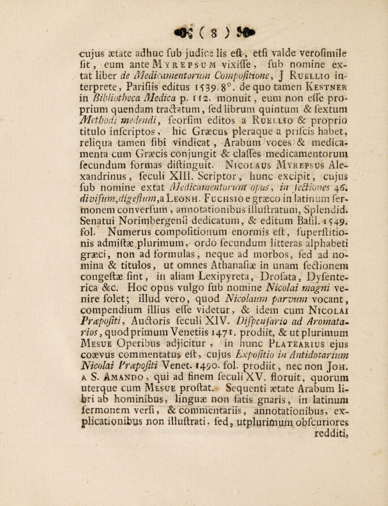 cujus aetate adhuc fub judice Iis eft, etfi valde verofimile fit, eum ante M yrepsum vixiffe , fub nomine ex¬ ta t liber de Medicamentorum Compofitione > j Rue luo in¬ terprete, Parifiis editus 1539*8°. cte quo tamen Kestner in Bibliotheca Medica p. 112. monuit, eum non effe pro¬ prium quendam tradatum, led librum quintum & fextum Methodi medendi, feorfmi editos a Ruelliq & proprio titulo infcriptos v hic Graecus pleraque a prifcis habet, reliqua tamen libi vindicat, Arabum voces & medica- menta cum Graecis conjungit & claffes medicamentorum fecundum formas diftinguit. Nicolaus Myrepsus Ale¬ xandrinus , feculi XIIL Scriptor, hunc excipit, cujus fub nomine ex tat Medicamentorum opus, in Jediones 46. divifdigefhtm,a Leonh. Fuchsio e graneo in latinum fer- fcnonem convdrfum , annotationibus illuftratum, Splendid. Senatui Norimbergenu dedicatum, & editum Balil.1549. fol. Numerus compofitionum enormis eft, fuperftitio- nis admittae.plurimum,- ordo fecundum litteras alphabeti graeci, non ad formulas, neque ad morbos, fed ad no¬ mina & titulos, ut omnes Athanafiae in unam fedionem congeftae fint, in aliam Lexipyreta, Drofata, Dyfente- rica &c. Hoc opus vulgo fub nomine Nicolai magni ve¬ nire folet; illud vero, quod Nicolaum parvum vocant, compendium illius effe videtur, & idem cum Nicolai Prapofiti, Audoris feculi XIV. Difpcnfario ad Aromata- rios, quod primum Venetiis 1471. prodiit, & ut plurimum Mesue Operibus adjicitur , in hunc Flatearius ejus coaevus commentatus eff, cujus Expofitio in Antidotorum Nicolai Prapofiti Venet. 1490. fol. prodiit , nec non Joh. a S. Amando , qui ad finem feculi XV. floruit, quorum, uterque cum Mesue proflat. Sequenti aetate Arabum li¬ bri ab hominibus, linguae non fatis gnaris, in latinum fermonem verfi, & commentariis, annotationibus, ex¬ plicationibus non illuftrati, fed , utplurimum obfcuriores redditi.