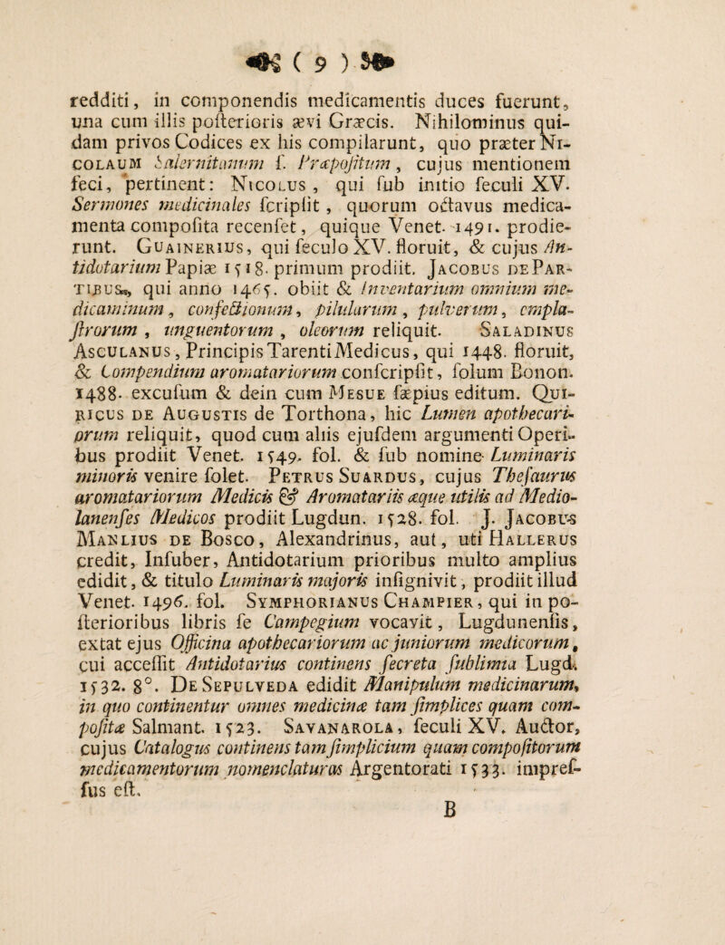 redditi, in componendis medicamentis duces fuerunt, una cum illis poiterioris sevi Graecis. Nihilominus qui¬ dam privos Codices ex his compilarunt, quo prseter Ni¬ colaum haler nitamini f. Lrapojitum, cujus mentionem feci, pertinent: Nicolus , qui fub initio feculi XV. Sermones medicinales fcriplit, quorum oftavus medica¬ menta compofita recenfet, quique Venet. u49i- prodie¬ runt. Guainerius, qui fecuJoXV. floruit, & cujus /In- tidotariumVapix i^i8- primum prodiit. Jacobus dePar- qui anno 1465. obiit & inventarium omnium me¬ dicaminum , confe/dionum, pilularum , pulverum, cmpla- Jlrorum , unguentorum , oleorum reliquit. Saladinus Asculanus , PrincipisTarentiMedicus, qui 1448. floruit, & Compendium aromatariorum confcripfit, folum Bonon. 1488- excufum & dein cum Mesue faepius editum. Qui- ricus de Augustis de Torthona, hic Liwien apothecaru prum reliquit, quod cum aliis ejufdem argumenti Operi¬ bus prodiit Venet. 1^49, fol. & fub nomine- Luminaris minoris venire folet. Petrus Suardus, cujus Thefaurus aromatariorum Medicis & Aromatariie aque utilis ad Medio- lanenfes Medicos prodiit Lugdun. 1528. fol. J. Jacobu-s Maelius de Bosco, Alexandrinus, aut, uti Hallerus credit, Infuber, Antidotarium prioribus multo amplius edidit, & titulo Luminaris majoris infignivit, prodiit illud Venet- 1496. fol. Symphorianus Champier, qui in po- Iterioribus libris fe Carnpegium vocayit, Lugduneniis, ex tat ejus Officina apothecar iorum ac juniorum medicorum, cui acceflit Antidotarius continens fecreta fublimia Lugd.. i)32. 8°. DeSepulveda edidit Manipulum medicinarum, in quo continentur omnes medicinae tam fimplices quam com- pojita Salmant. 1^23. Savanarola, feculi XV. Audor, cujus Catalogus continens tamfimplicium quam compofitorum medicamentorum nomenclaturas Argentorati 1^33. impref- fus efo B