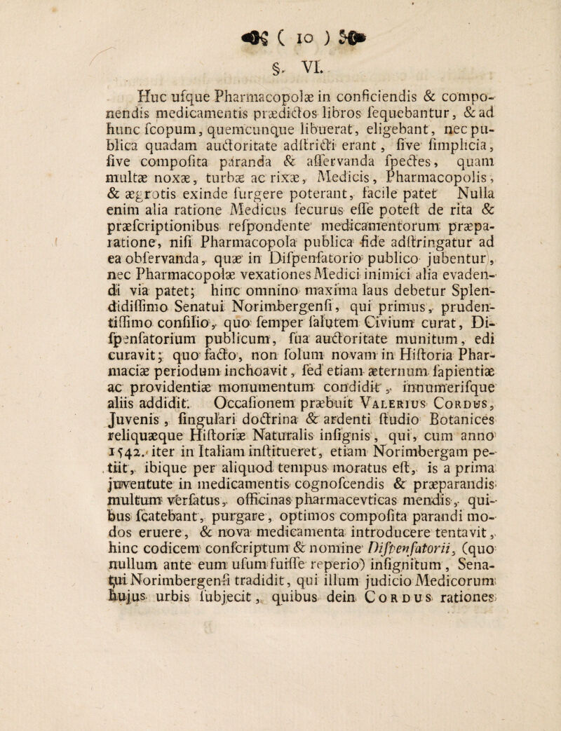 m c io) Huc ufqee Pharmacopolae in confidendis & compo¬ nendis medicamentis praediatos libros fequebantur, & ad hunc fcopum, quemcunque libuerat , eligebant , nec pu¬ blica quadam audforitate adftridfi erant, five fimplicia , five compofita paranda & affer vanda fpecfes, quam multae noxae, turbae ac rixae, Medicis, Pharmacopolis, & aegrotis exinde Turgere poterant, facile patet Nulla enim alia ratione Medicus fecurus efle poteft de rita & praefcriptionibus refpon dente medicamentorum: praepa¬ ratione, nili Pharmacopola publica fide adftringatur ad ea ohfervanda * quae in Difpenfatorio publico jubentur , nec Pharmacopolae vexationes Medici inimici alia evaden¬ di via patet; hinc omnino maxima laus debetur Splen¬ didi lfimo Senatui Norimbergenfi, qui primus, pruden¬ ti ffimo confilio, quo feni per falutem Civium curat, Di- fpenfatorium publicum, Tua auctoritate munitum, edi curavit; quo facto, non foluni novam in Hiftoria Phar¬ macia? periodum inchoavit, led etiam aeternum fapientiae ac providentiae monumentum condidit innumerifque aliis addidit. Occafionem praebuit Valerius Cordus, Juvenis , lingulari doctrina & ardenti ftudio Botanices reliquaeque Hiltoriae Naturalis infignis, qui , cum anno 1542.» iter in Italiam mfiitueret, etiam Norimbergam pe- , tiit, ibique per aliquod tempus moratus efty is a prima jwentute in medicamentis cognofcendis & praeparandis- multum ver fatus,, officinas pharmacevtieas mendis,- qui¬ bus fcatebant , purgare , optimos compofita parandi mo¬ dos eruere, & nova medicamenta introducere tentavit,. hinc codicem confcriptiim & nomine Difpenfatorii, (quo nullum ante eum ufum fuiffe reperio) infignitum , Sena¬ tui Norimbergenfi tradidit , qui illum judicio Medicorum: hujus urbis fubjecit, quibus dein Cordus rationes: