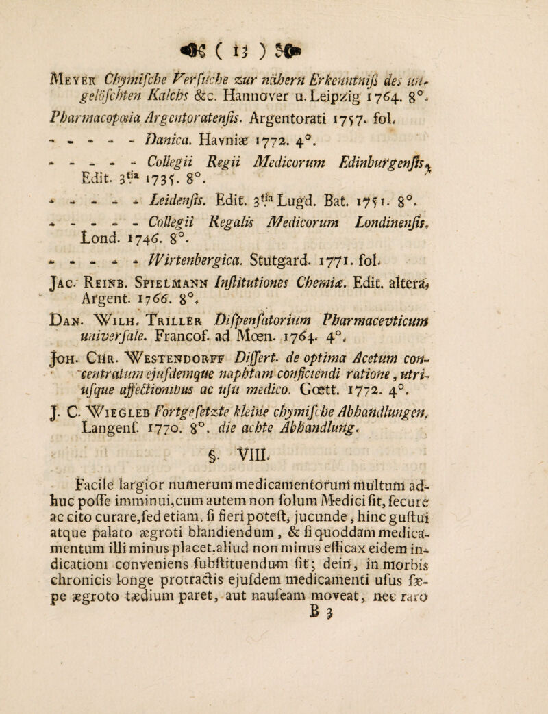 «os C tt ) Meyek Cbytttifche Verfttcbe zur rnherfi Erkenntnifi dei un, gelofcbten Kalcbs & c. Hannover u. Leipzig 1764. g°, Pharmacopma Argentoratenjis. Argentorati 1757. foL Danica. Havniae 1772. 4a. - - - - - Collegii Regii Medicorum Edinbufgenjk* Edit 3*ia 173?. 8°. * - * * * Leidmfis. Edit 3f*aLugd. Bat. 17?!. 8°. * - - - - Collegii Regalis Medicorum Londinenjts* Lond. 1746. 8°« *•*-.** JVirtenbergica. Stiitgard. 1771. fol. Jac. Reikb. Sfielmann [njlitutiones Chemiae. Edit, alteri Afgent 1766. 8°, Dan. Wilh, Triller Difpenfatorium Pharmaceuticum univerfale. Francof. ad Aloen. 1764. 4°* joH. Chr. Westendorff Differt. de optima Acetum con~ 'centratum ejufdemque naphtam conjiciendi ratione , utri- ufque affeUionWm ac uju medico. Goett. 1772. 40. J. C. Wiegleb Fortgefetzte kleine chymif;he Abbandlungen, Langenf. 1770. 8°. die achte Abhandlung< §. Vili, Facile largior numerum medicamentorurrt multuni ad¬ huc poffe imminui,cum autem non folum Medici fit, fecure ac cito curare,fed etiam, fi fieri poteft* jucunde, hinc guftui atque palato segroti blandiendum, & fi quoddam medica¬ mentum illi minus placet.aliud non minus efficax eidem in¬ dicationi conveniens fubfiituendu-m fit; dein, in morbis chronicis longe protractis ejufdem medicamenti ufus fae- pe aegroto taedium paret, aut naufeam moveat, nec raro