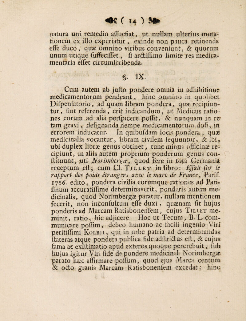 natura uni remedio affuefiat, ut nullam ulterius muta¬ tionem ex illo experiatur , exinde non pauca retinenda efle duco, quae omnino viribus conveniunt, & quorum unum utique fuffeciffet, fi ar&iflimo limite res medica¬ mentaria eflet circumfcribenda. S- IX. Cum autem ab jufto pondere omnia in adhibitione medicamentorum pendeantliinc omnino in quolibet Difpenlatorio, ad quam libram pondera, quae recipiun¬ tur, fint referenda, erit indicandum, ut Medicus ratio¬ nes eorum ,ad alia perfpicere poflit, & nunquam in re* tam gravi, defignanda nempe medicamento riuii do fi, in errorem inducatur. In quibufdam locis pondera > quae medicinalia vocantur, libram civilem fequuntur, & ibi.» ubi duplex librae genus obtinet , tunc minus officinae re¬ cipiunt, 111 aliis autem proprium ponderum genus con¬ futuunt, juti Jforimberga, quod fere in tota Germania receptum eft; cum Cl. Tille t in libro; Effatis fur le rapport des poids etrangers aveo le mare de Frame* Parif. 1766. edito, pondera civilia eorumque rationes tad Pari- finum accuratiflime determinaverit., ponderis autem me¬ dicinalis, quod Norimbergae paratur, nullam mentionem fecerit, non inCpnfultum efle duxi, quaenam fit hujus ponderis ad Maream Ratisbonenfem, cujus Tillet me¬ minit, ratio, hic adjicere. Hoc ut Tecum, B. L.com¬ municare poffim, debeo humano ac facili ingenio Viri peritiffimi Kolbii, qui in urbe patria ad determinandas ftateras atque pondera publica fide adftriftus eft, & cujus fama ac exiftimatio apud exteros quoque percrebuit, fub hujus igitur Viri fide de pondere medicinali Norimbergae parato haec affirmare pofium, quod ejus Marea centum & odo granis Maream Ratisbonenfem excedat; hinc