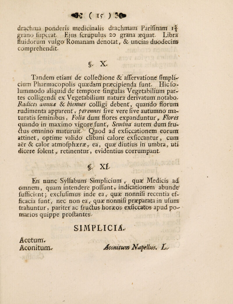 ( t f ) drachma ponderis medicinalis drachmam Parifinam if grano fupcrat Ejus fcrupulus 20 grana aequat. Libra’ fluidorum vulgo Romanam denotat, & uncias'duodecim comprehendit. §, X» Tandem etiam de colledione & affer vatio ne fimpli-* cium Pharmacopolis quaedam praecipienda funt. Hicfo- lummodo aliquid de tempore lingulas Vegetabilium par¬ tes colligendi ex Vegetabilium natura derivatum notabo. B.adices annua & biennes colligi debent, quando florum rudimenta apparent, peYennes live vere live autumno ma¬ turatis feminibus, Folia dum flores expanduntur y Flores quando in maximo1 vigore funtV Semina autem dum fru- dus omnino maturuit. Quod ad exficcationem eorum attinet , optime valido- clibani calore exficcantur, cum aer & calor atmofphaerae, ea, quae diutius in umbra9 uti dicere folent ^ retinentur, evidentius corrumpant f, XI En nunc Syllabum Simplicium ,- quae Medicis ad omnem, quam intendere poffunt, indicationem abunde’ fufficient; exclufinius inde eay quae nonnifl recentia ef¬ ficacia lunt, nec non ea ,< quae nonnifl praeparata in ufuni trahuntur , pariter ac frudus horaeos exficcatos apud po-- marios quippe proftantesv SIMPLICIA. Acetum. Aconitum.- Aconitum Najjcllus, L