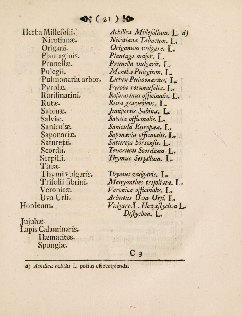 ( 2T ) Sfi» Herba Millefolii, hficotian». Origani. • • Plantaginis. Prunell». Pulegii. Pulmonari» arbor. Pyrol». - RorifmarinL Rut». Sabin». - Salvi». Sanicul». Saponari». Saturej». Scordii. Serpilli.. The». Thymi vulgaris. Trifolii fibrini. Veronic». Uva Urfi. Hordeum. Jujub». . Lapis Calaminaris, H»matites. Spongi». Achillea Millefolium. L. d) Tdicotiana Tabacum. L. Origanum vulgare. L. Plantago major. L. Prunella vulgaris. Mentha Pulegium. L. Lichen Pulmonarius. Pyrota rotundifolia. L. Rofmarinus ojf cinalis, L« Ruta graveolens. L. Juniperus Sabina. L. Salvia ojf cinalis. L. Sanicula Europaa. L. Saponaria ojf cinalis. L. Satureja hortenfs. L. Teucrium Scordium L. Thymus Serpillum. L. Thymus vulgaris. L. Menyanthes trijoliata, L. Veronica ofemahs. L. Arbutus Uva Urji. L. Vulgare.L. Hexajlychon L» Dijlychon. L. C } d) Achillea nobilis L, potius eii recipienda