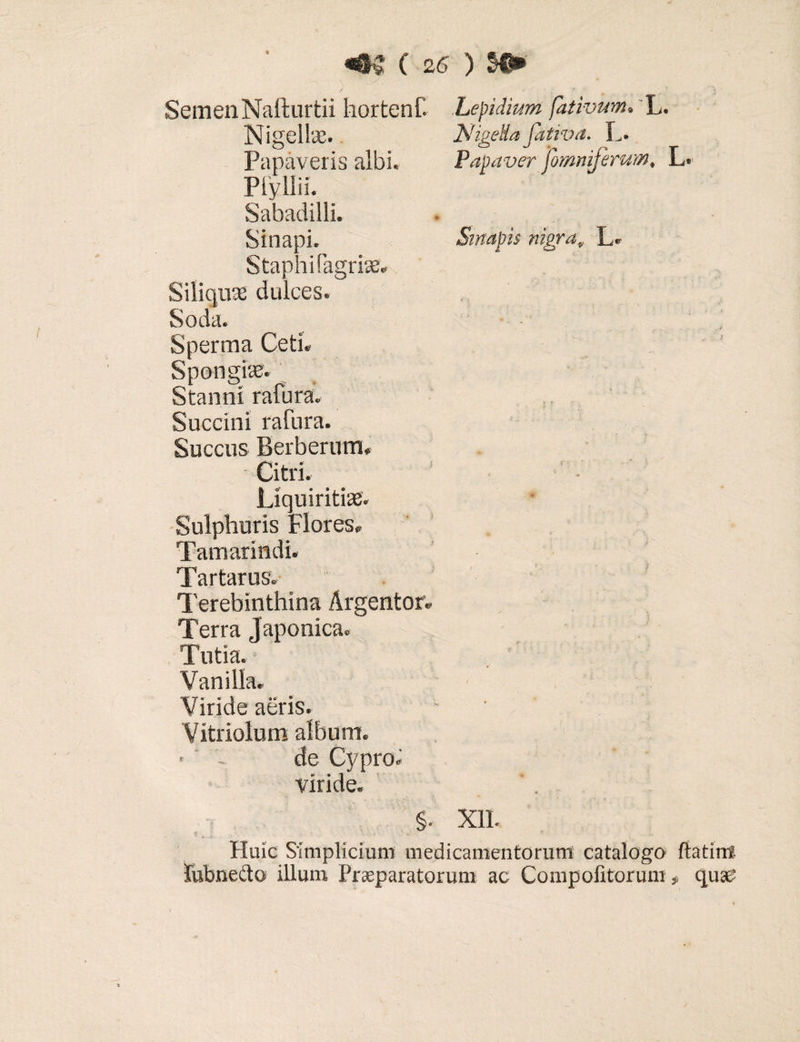 ) • Semen Nafturtii hortenf. Lepidium fativum. L. ts.t; fTp] l<r> ~K! TCrplj /7 {T - Nigellae. Papaveris albi Piyllii. Sabadilli. Staphifagriae Siliquae dulces. Soda. Sperma Ceti. Spongiae. Stanni rafura. Succini rafura. Succus Berberum, Nigella fativa. L. Papaver fomniferum, L. Sinapis nigra„ L» Liquiritia. Sulphuris Flores» Tamarindi. Tartarus. Terebinthina Argentor. Terra Japonica. Tutia. Vani lia. Viride aeris. Vitriolum album. *  i de Cypro» viride. . §. XII. Huic Simplicium medicamentorum catalogo ftatirri lubnedto illum Praeparatorum ac Compotitorum f quae