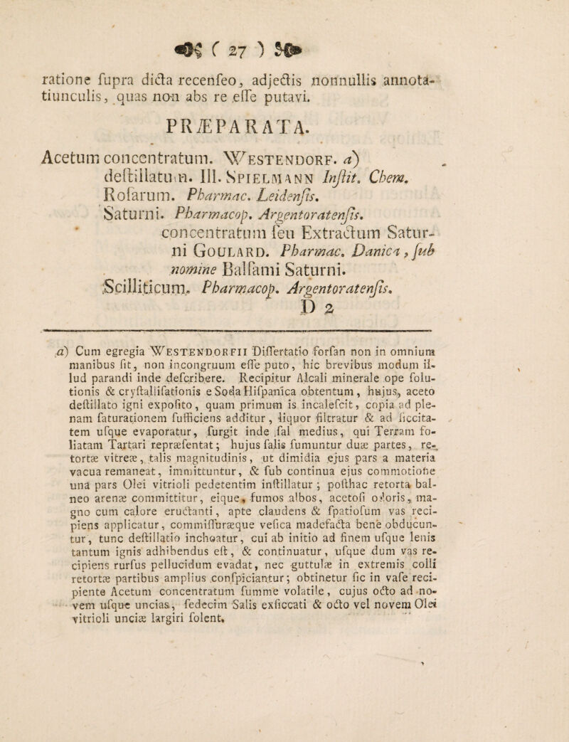 ratione fupra dida recenfeo, adjedis nonnullis annota¬ tiunculis, quas non abs re ,e(Te putavi. PRiEPARATA- • < ■ • Acetum conccntratum. Westendorf. a) deftiilatuiu. 111. Spiermann Injlit. Chem. Rofarum. Pharmac. Leidenjis. Saturni. Pharmacop. Argentoratenjis. conccntratum fen Extractum Satur¬ ni G 0 U L A R D. Pharmac. Danica , nomine BalFami Saturni. Scilliticum» Pharmacop. Argentoratenfis. P £ a) Cum egregia Westend.okfii DifTertatio forfan non in omnium manibus fit, non incongruum e fle puto, hic brevibus modum il¬ lud parandi inde defcrib-ere. Recipitur Alca.li minerale ope folu- tionis & cryftallifationis eSonaHifpanica obtentum, hujus, aceto deftillato igni expolito, quam primum is incalefcit» copia ad ple¬ nam faturationem fuffi-ciens additur, liquor filtratur & ad iiccita- tem ufque evaporatur, furgit inde ,fai medius, qui Terram fo¬ liatam Tartari repraefentat; hujus falis fumuntur duae partes, re¬ tortae vitreae, talis magnitudinis, ut dimidia ejus pars a materia vacua remaneat, immittuntur, & fub continua ejus commotione una pars Olei vitrioli pedetentim inftillatur ; pofthac retorta bal¬ neo arenae committitur, eique, fumos albos, acetofi o:*loris, ma¬ gno cum calore eructanti, apte claudens & fpatiofum vas reci¬ piens applicatur, commifluraeque vefica madefabta bene obducun¬ tur, tunc deftillatio inchoatur, cui ab initio ad finem ufque lenis tantum ignis adhibendus eft, & continuatur, ufque dum vas re¬ cipiens rurfus pellucidum evadat, nec guttulae in extremis colli retortae partibus amplius confpician;tur; obtinetur fic in vafe reci¬ piente Acetum concentratum fumme volatile, cujus odto ad no¬ vem ufque uncias, fedectm Salis exficcati & odio vel novem Olei vitrioli unciae largiri folent.