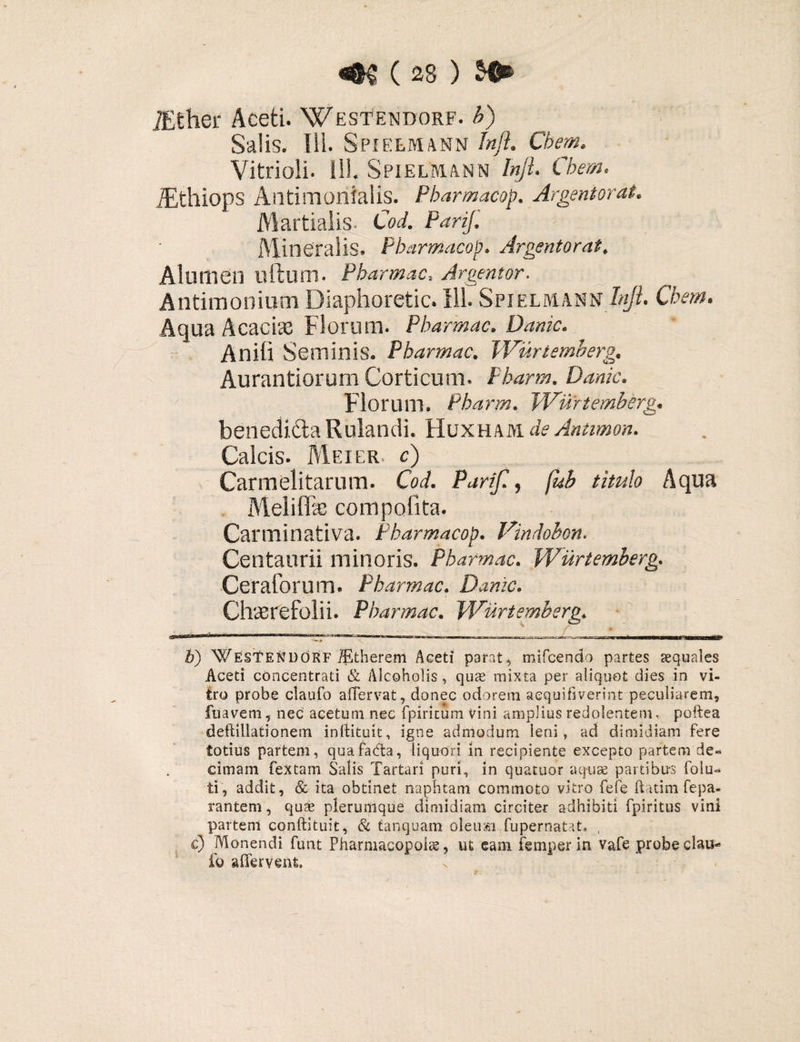 iEther Aceti. Westendorf. b) Salis, fll. SPIELMANN Jnft. Cbem. Vitrioli. 111. SpielMANN Injl. Cbem. iEthiops Aatimonialis. Pharmacop. Argentorat. Martialis. Cod. PariJ. Mineralis. Pharmacop. Argentorat. Alumen lilium. Pharmac. Argentor. Antimonium Diaphoretic. 111. Spielmann Injl. Cbem. Aqua Acacias Florum. Pharmac. Danic. Anili Seminis. Pharmac. Wurtemberg. Aurantiorum Corticum. Pharm. Danic. Florum, Pharm. Wurtemberg. benedi&aRulandi. Huxham. deAntimon. Calcis. Mei er c) Carmelitarum. Cod. Parif., fub titulo Aqua Mei i fise compofita. Carminativa. Pharmacop. Vindobon. Centaurii minoris. Pharmac. Wurtemberg. Ceratorum. Pharmac. Danic. Chscrefolii. Pharmac. Wurtemberg. b) WesTendorf iEtherem Aceti parat, mifcendo partes aequales Aceti concentrati & Alcoholis , quae mixta per aliquot dies in vi¬ tro probe claufo alTervat, donec odorem aequifiverint peculiarem, fuavem, nec acetum nec fpiricum vini amplius redolentem, poftea deftillationem inftituit, igne admodum leni» ad dimidiam fere totius partem, quafada, liquori in recipiente excepto partem de¬ cimam fex tam Salis Tartari puri, in quatuor aquae partibus folu- ti, addit, & ita obtinet naphtam commoto vitro fefe ftatim fepa¬ rantem, quae plerumque dimidiam circiter adhibiti fpiritus vini partem conftituit, & tanquam oleum fupernatat. , c) Monendi funt Pharmacopolas, ut eam femperin vafe probe clau- fo afferVenfe.