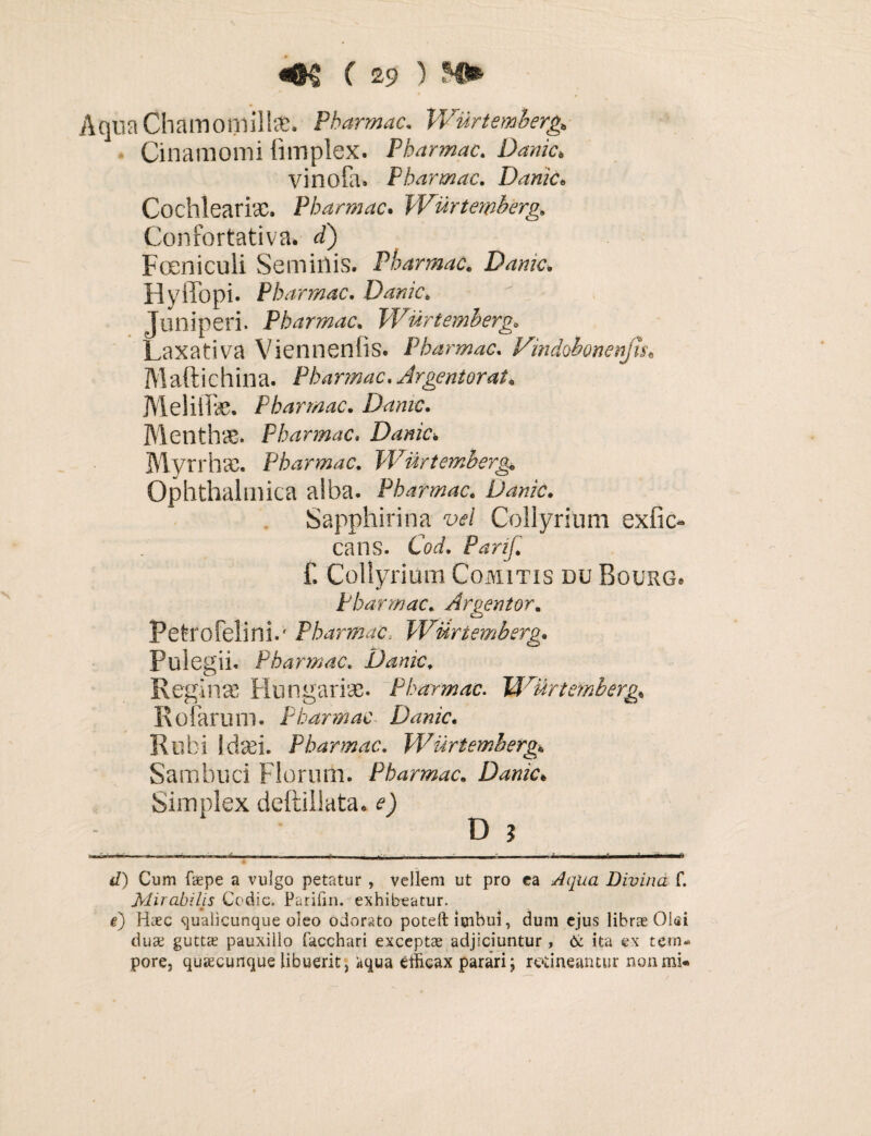 ) NS* Aqua Chamomilla*. Pbarmac. Wurtemberg, Cinamomi fimplex. Pbarmac. LW/c* vinofa. Pbarmac. Danic« Cochleari#. Pbarmac. Wurtemberg. Confortativa. d) Focniculi Semiilis. Pbarmac. Danic* Hyffopi. Pbarmac. Danic; Juniperi. Pbarmac. Wurtemberg. Laxativa Viennenfis. Pbarmac, Vindobonenjis\ Maftichina. Pbarmac.Argentorat. Meliife. Pbarmac. Danic. Menthae. Pbarmac, Danic* Myrrh#. Pbarmac, Wurtemberg. Ophthalmica alba. Pbarmac. Danic. Sapphirina vel Collyrium exfic- cans. CW, P^r//^ £ Collyrium Comitis du Bourg, Pbarmac. Argentor. Petro felini.' Pbarmac, Wurtemberg. Pulegii. Pbarmac, Danic, Regin# Hungariae. Pbarmac. Wurtemberg* Roiarum. Pbarmac Danic. Rubi Idaei. Pbarmac. Wurtemberg* Sambuci Florum. Pbarmac. Danic* Simplex deftillata. 0 D 5 1 .-i ■ —— — —-- -.. ~ —•- ■ - • ■ * — — - ■ ■ ■ —* </) Cum faepe a vulgo petatur , vellem ut pro ea Aqua Divina f. Mirabilis Cedic. Parifin. exhibeatur, e) Haec qualicunque oleo odorato poteft imbui, dum ejus librae Olsi duae guttae pauxillo lacchari exceptae adjiciuntur , & ita ex tem¬ pore, qusecunque libuerit, itqua etlicax parari; retineantur non mi-