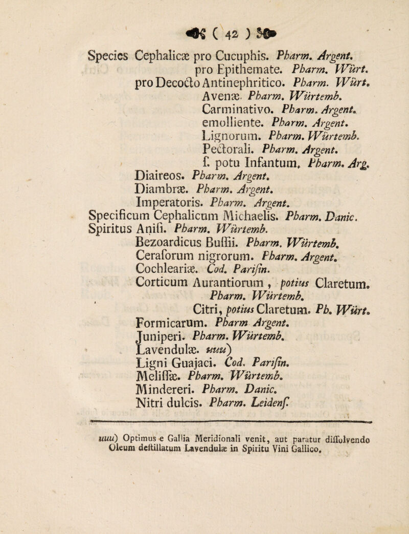 Species Cephalic® pro Cucuphis. Pharm. Argent. pro Epithemate. Pharm. Wurt. pro Deco&o Antinephritico. Pharm. Wurt. Avenae. Pharm. Wurtemb. Carm i nativo. Pharm. Argent. emolliente. Pharm. Argent. Lignorum. Pharm. Wurtemb. Pectorali. Pharm. Argent. £ potu Infantum, Pharm. Arg. Diaireos. Pharm. Argent. Diambrae. Pharm. Argent. Imperatoris. Pharm. Argent. Specificum Cephalicum Michaelis. Pharm. Danic. Spiritus Anifi. Pharm. Wurtemb. Bezoardicus Bullii. Pharm. Wurtemb. Ceratorum nigrorum. Pharm. Argent. Cochleari®. Cod. Parifin. Corticum Aurantiorum , potius Claretum. Pharm. Wurtemb. Citri, potius Claretum. Pb. Wurt. Formicarum. Pharm Argent. Juniperi. Pharm. Wurtemb. Lavendulae. uuti) Ligni Guajaci. Cod. Parifin. Melitite. Pharm. Wurtemb. Mindereri. Pharm. Danic. Nitri dulcis. Pharm. Leidenf. uuu) Optimus e Galda Meridionali venit, aut paratur diflblvendo Oleum deitlllatum Lavendulae in Spiritu Vini Gallico,