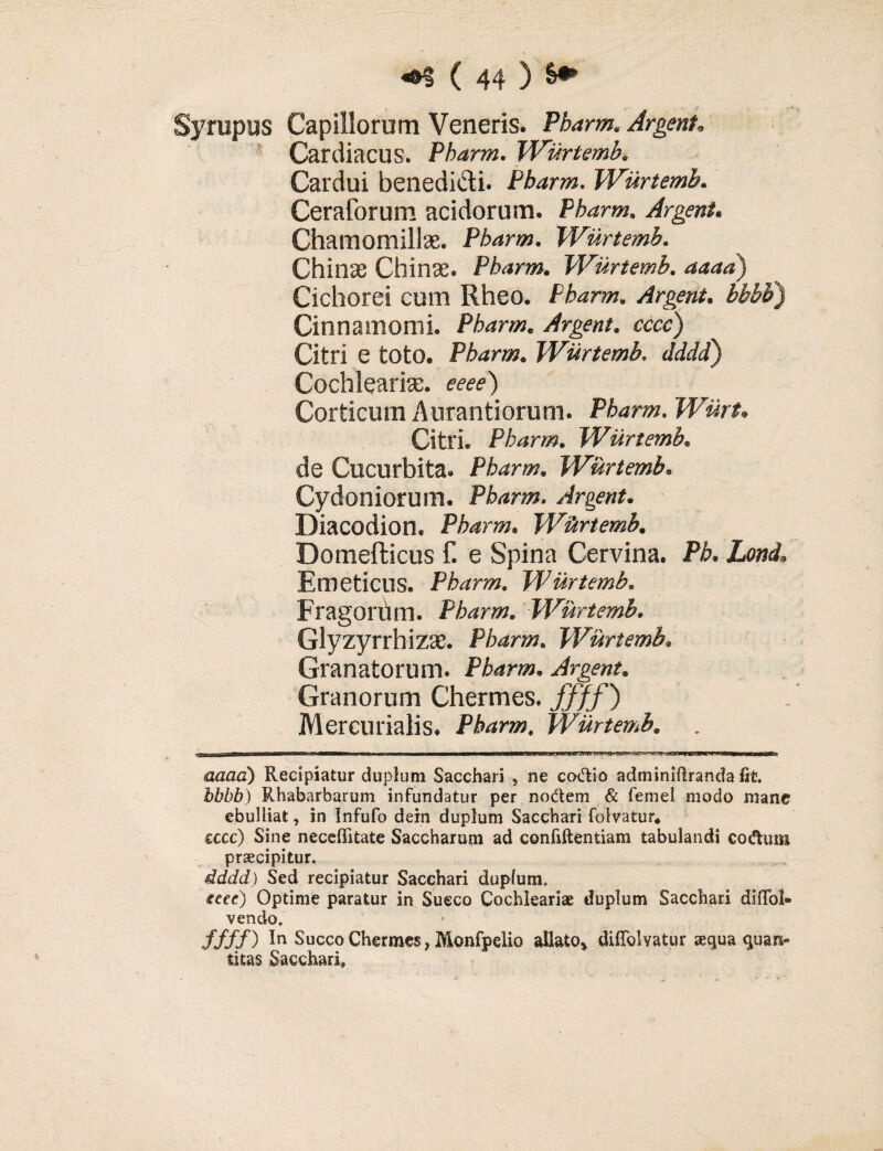 Syrupus Capillorum Veneris. Pbarm. Argent. Cardiacus. Pbarm. Wurtemb. Cardui benedicti. Pbarm. Wurtemb. Ceraforum acidorum. Pbarm. Argent. Chamomillae. Pbarm. Wurtemb. Chinae Chinas. Pbarm. Wurtemb. 4444) Cichorei cum Rheo. Pbarm. Argent. ££££) Cinnamomi. Pbarm. Argent. ccrc) Citri e toto. Pbarm. JEurtemb. JJiJ) Cochlearia. «w) Corticum Aurantiorum. Pbarm. WurU Citri. Pbarm. Wurtemb. de Cucurbita. Pbarm. Wurtemb. Cydoniorum. Pbarm. Argent. Diacodion. Pbarm. Wurtemb. Domefticus f. e Spina Cervina. P£. ZotZ Emeticus. Pbarm. Wurtemb. Fragorum. Pbarm. Wurtemb. Glyzyrrhizae. Pbarm. Wurtemb. Granatorum. Pbarm. Argent. Granorum Chermes. ffff) Mercurialis. Pbarm. Wurtemb. aaad) Recipiatur duplum Sacchari , ne coctio adminiflranda fit. Rhabarbarum infundatur per nodtem & femel modo mane ebulliat, in Infufo dein duplum Sacchari folvatur* sccc) Sine neceffitate Saccharum ad confiftentiam tabulandi codtum praecipitur. dddd) Sed recipiatur Sacchari dupfum. feee) Optime paratur in Succo Cochleariae duplum Sacchari diflol- vendo. ffff) In Succo Chermes, Monfpelio allato» diflolvatur aequa quan¬ titas Sacchari