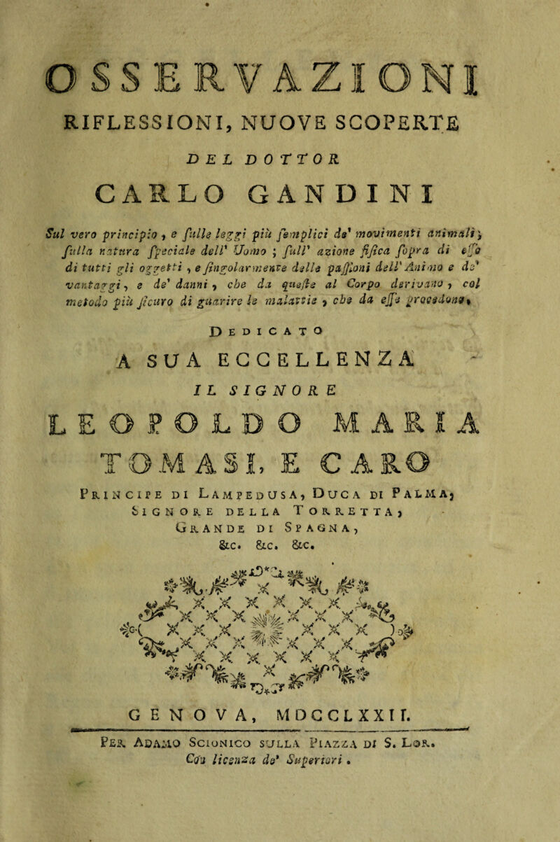 E RV AZIONI RIFLESSIONI, NUOVE SCOPERTE DEL DOTTOR CARLO GANDINI Sul vero principio , e filile leggi più femplici de1 movimenti animali') filila natura fjpeciale dell’ Uomo ; full* azione fife a fopra di effo di tutti gli oggetti , e fin polarmente delle p afflo ni dell' Animo e de* vantaggi, e de' danni 9 che da qnefte al Corpo derivano’) col metodo più fi curo di guarire le malattie , che da effe proesdonv % Dedicato A SUA ECCELLENZA IL SIGNORE LEOPOLDO MARIA TOMASi, E CARO Principe di Lampedusa, Duca di Phma3 Signore della Torretta, Grande di Spagna, &c. Slc. &c. GENOVA, MDGCLXXir. Per Adamo Scionico sulla Piazza di S. Lor. Cq'u licenza de* Superiori • ✓