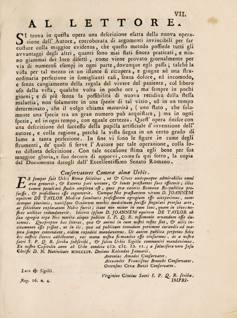 AL L E T T O R E. SI trova in quella opera una defcrizione efatta della nuova opera¬ zione dell’ Autore, corroborata di argomenti invincibili per far collare colla maggior evidenza, che quello metodo polfiede tutti gli avvantaggi degli altri, quanti fono mai flati finora praticati, e niu- no giammai dei loro difetti , come viene provato giornalmente per via di numerofi efempj in ogni parte, dovunque egli palla; talché la vifta per tal mezzo in un iflante fi ricupera , e giugne ad una lira- ordinaria perfezione in fomiglianti cali, fenza dolore, ed incomodo, e fenza cangiamento della regola del vivere del paziente, col libero ufo della vifta, qualche volta in poche ore , ma fempre in pochi giorni; e di piu fenza la poffibilità di nuova recidiva della ftelfa malattia, non fedamente in una fpezie di tal vizio, ed in un tempo determinato, che il volgo chiama maturità , ( uno flato , che fola- mente una^lpecie tra un gran numero pub acquiftare, ) ma in ogni fpezie, ed in ogni tempo, con eguale certezza. Quell’ opera nnifee con una defcrizione del fucceffo della pupilla artificiale d’invenzione dell autore, e colla ragione, perchè la villa fiegua in un certo grado di lume a tanta perfezione. In fine vi fono le figure in rame degli linimenti, de’ quali fi ferve 1’ Autore per tale operazione, colla lo¬ ro diftinta defcrizione. Con tale occasione ftima egli bene per fu a maggior gloria, e fuo decoro di apporvi, come fa qui fotto , la copia del Documento datogli dall’ Eccellentiflimo Senato Romano. Confervatores Cantera aìmee Urbis. £A femper fuit U«bis Roma felicitas , ut & Cives undequaque admìr abile s omni avo genuerit , Exteros pari virtute, & laude prajìantes fuos effecerit ; illos tamen peculiari Jìudio amplexa efl , quos pus cateris Romana Reipublica prò- fuiffe , & profeSìuros effe cognoverìt. Cumque Nof prafìantem virum D. JOANNEWl equitem DE TAYLOR Medica facultatis profefforem egregium effe acceperimus , eum- clemque plurimis, variifque Oculorum morbis medicinam feciJ]e jingulari prorfus arte, ac felicitate exploratum Nobis fuerit ; itaut non minor in eum laus^quam in cives no* fìros uttlitas redundaverit. ldcirco ipfum D. JOANNEM equitem DE TAYLOR ob fua egregia erga Nos merita aliano publico S. P. Q. R. tefìimonio ornandum effe du- ximus. Quapropter has literas , qua & animi in eum nojirì teftes fiat, & aliis in* sitamente effe poffint, ut in iis , qua ad publicum comodum pertinent curandìs ad ma- jora femper pontendant t eidem expediri mandavtmus. Ut autem publica perpetuo fides bis nofìris literts adhibeatur, eas manu noflra firmandas effe cenfuimus , ac a nofìro facri S. P. fL R. fcriba fubfcribi , & folito Urbis Sigillo communiri mandavimus. Ex nofìro Capitolio anno ab Urbe condita ciò. eie. lo. vi., a falutifera vero Jefu Cbtijìi D. N. Nativitate MDCCLIV. Decimo Kalendas Januarii. Antonius Amadei Confervator. Alexander Francìfcus Bonechi Confervator. Ortenfius Ceva Buzii Confervatot. Loco % Sigilli. Virginità! Cintius Sacri S. P. JQ. R- fcriba, Beg. 16. ». 4, 1MPRI-