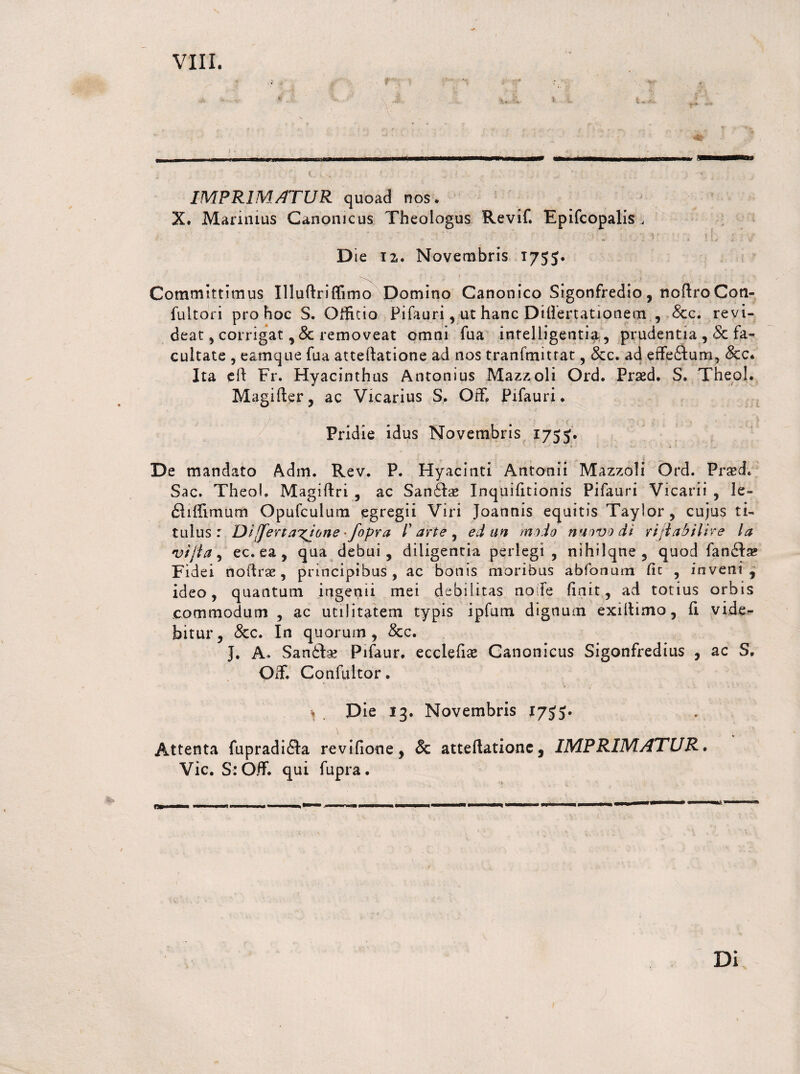 viri. .,,11 ,, — ■ - --- ' l . * IMPRIMATUR quoad nos. X. Marinius Canonicus Theologus Revif. Epifcopalis , D ie 12,. Novembris 1755. Commlttimus Illuftriffimo Domino Canonico Sigonfredio , noftro Con- fuitori prò hoc S. Officio Pi fa uri , ut hanc Ditìertationem , <Scc. revi- deat, covrigat, <5c removeat omm fua intelligentia, prudente, & fa¬ cilitate , earnque fila atteftatione ad nos tranfmittat , &c. ad effeitum, &c. Ita eli Fr. Hyacinthus Antonius Mazzoli Ord. Prsed. S. Theol. Magifier, ac Vicarius S, Off, Pifauri. Pridie idus Novembris 1755. De mandato Adm. Rev. P. Hyacinti Antonii Mazzoli Ord. Prsed. Sac. Theol. Magiftri , ac Sanila? Inquifitionis Pifauri Vicarii , le- fliffimum Opufculum egregii Viri Joannis equitis Taylor, cujus ti- tulus : Dì ffertazjone • /opra I arte , ed un modo nuovo dì rifiati lire la vìjia, ec.ea, qua debui, diligentia perlegì , nihilqne , quod fanéta? Fìdei noidrae, prìncipibus , ac bonis moribus abfonum fic , inveii! , ideo, quantum ingenii mei debilitas nofe finit, ad totius orbis commodum , ac utilitatem typis ipfum dignuoi exiltimo, fi vide>- bitur, &c. In quorum, &c. J. A. Sanità? Pifaur. ecclefia? Canonicus Sigonfredius , ac S, Off. Confultor. \ . Die 13. Novembris 17$J. Attenta fupradiéla revifione, & atteftationc, IMPRIMATUR. Vie. S:Òff. qui fupra. Di