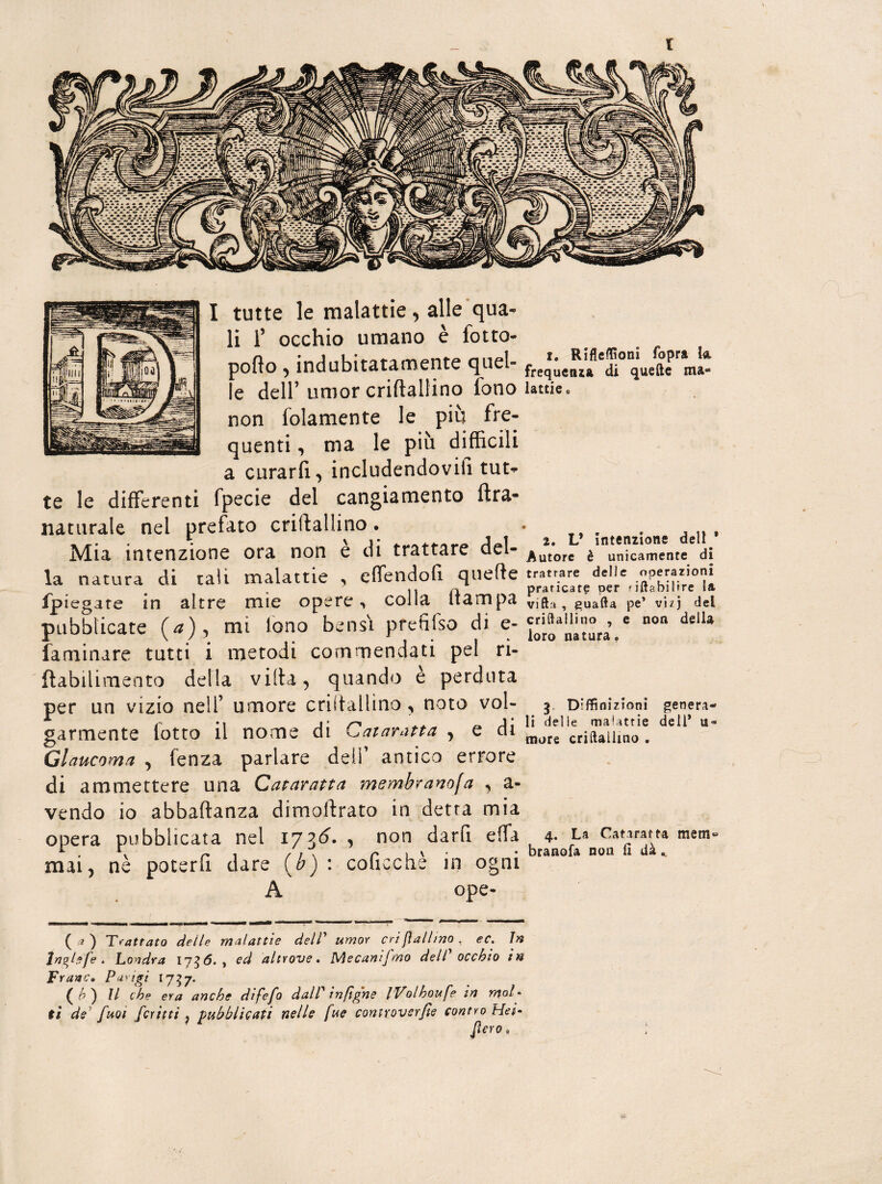 li T occhio umano è folto- pollo, indubitatamente quel¬ le dell’umor criltallino fono non folamente le più fre¬ quenti , ma le più difficili a curarli, includendovi!! tut¬ te le differenti fpecie del cangiamento lira- naturale nel prefato criflallino. Mia intenzione ora non è di trattare del¬ la natura di tali malattie , elfendoli quelle fpiegate in altre mie opere, colla (lampa pubblicate (/*), mi fono bensì prefifso di e- faminare tutti i metodi commendati pel ri- ftabilimento della villa, quando è perduta per un vizio nell’ umore crii tal l ino , noto vol¬ garmente lotto il nome di Cataratta , e di Glaucoma , fenza parlare dell’ antico errore di ammettere una Cataratta membranofa , a- vendo io abbalìanza dimollrato in detta mia opera pubblicata nel 1736. , non darli elfa mai, nè poterli dare (b): coficchè in ogni A 1. Rifleffioni fopra Io, frequenza di quelle ma¬ lattie » 2. L* intenzione dell ' Autore è unicamente di tratrare delle operazioni praticare per riftabilire la villa , guaita pe’ vi/j del cri dalli no , e non della loro natura. 3 Diffinizioni genera¬ li delle malattie deli* u- more criftailino . 4. La Cataratta mem» branofa non fi dà ooe- ( a ) Trattato delle malattie dell’ umor criflallino, ec. in tnghfe , Londra ij36. t ed altrove, Mecanijmo dell occhio in Frane, Parigi 1757. il che era anche difefo dalP in [igne iVolhoufe in mal* ti de fuoi fcritti ì pubblicati nelle fue controverse contro Hei- flero,