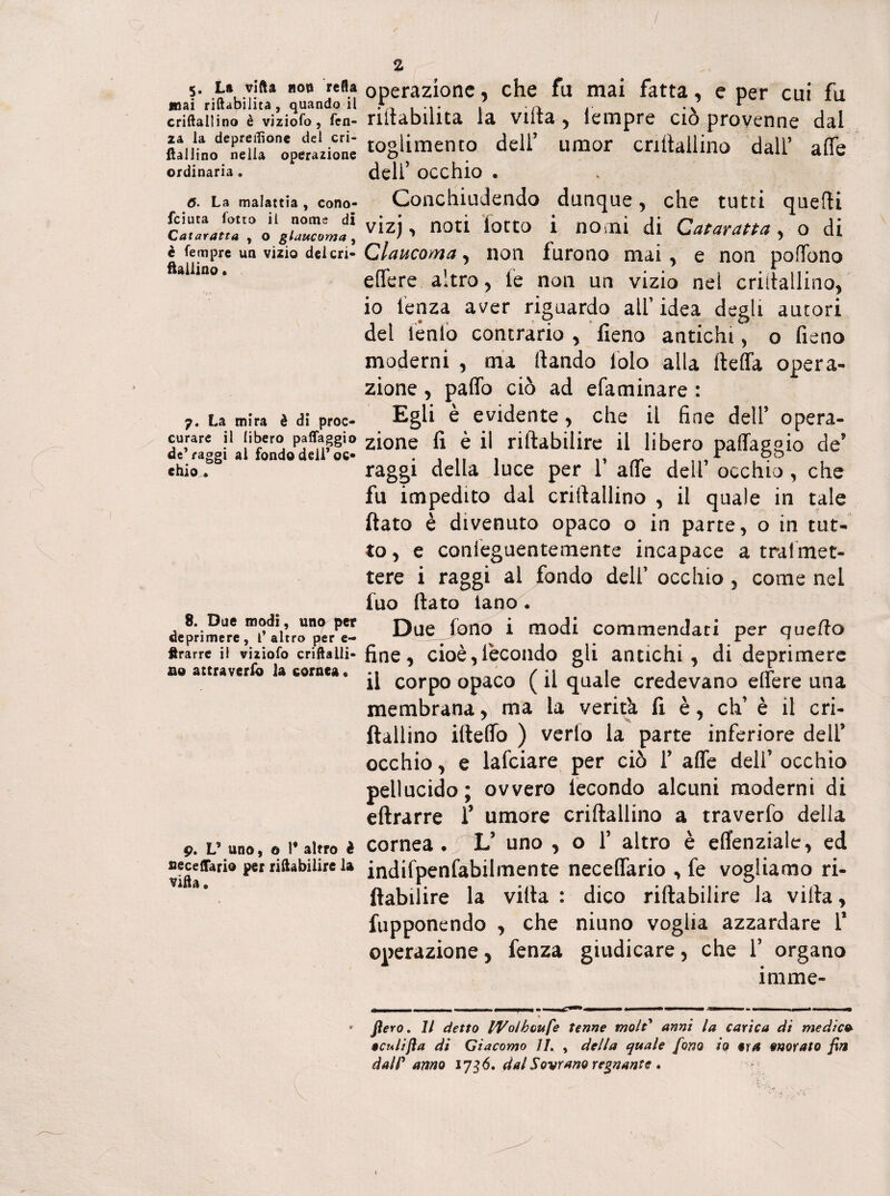 5. La villa non refla mai riabilita, quando il criftallino è viziofo, Ten¬ ia la depreflione del cri- ilallino nella operazione ordinaria „ 0. La malattia , cono- feiuta fotta il nome di Cataratta , o glaucoma , è Tempre un vizio del cri¬ ftallino . 7. La mira è di proc- curare il libero paflaggio de’raggi al fondo dell’ oc¬ chio^ 8. Due modi, uno per deprimere, f altro per e- ftrarre il viziofo criftalli- ao attraverlo la cornea* 9. V uno, o 1* altro è fieceftario per riftabilire la villa. V 2 operazione, che fu mai fatta, e per cui fu riilabilita la viltà , tèmpre ciò provenne dal toglimento dell’ umor criftallino dall’ alfe deli’ occhio . Conchiudendo dunque, che tutti quelli vizj , noti lotto i nomi di Cataratta, o di Glaucoma, non furono mai , e non pofTono e fiere altro , le non un vizio nel criftallino, 10 lenza aver riguardo all’ idea degli autori del iénfo contrario , fieno antichi, o fieno moderni , ma (landò lolo alla lleffa opera¬ zione , palio ciò ad efaminare : Egli è evidente, che il fine dell’ opera¬ zione fi è il riftabilire il libero palTaggio de’ raggi della luce per Y afte dell’ occhio , che fu impedito dal criftallino , il quale in tale flato è divenuto opaco o in parte, o in tut¬ to, e conieguentemente incapace a tra!met¬ tere i raggi al fondo dell’ occhio , come nel tuo fiato lano. Due Jorio i modi commendati per quello fine, cioè, fecondo gli antichi, di deprimere 11 corpo opaco ( il quale credevano effere una membrana, ma la verità fi è, eh’ è il cri¬ ftallino ideilo ) verlo la parte inferiore dell’ occhiò, e lafciare per ciò Y afte deli’ occhio pellucido; ovvero iecondo alcuni moderni di eftrarre f umore criftallino a traverfo della cornea. L’ uno , o Y altro è effenziale, ed indifpenfabilmente neceflario , fe vogliamo ri- ftabilire la villa : dico riftabilire la villa, fupponendo , che niuno voglia azzardare 1* operazione, fenza giudicare, che 1’ organo irame- flero. Il detto IVolboufie tenne moli* armi la carica di medie* acuiijla di Giacomo IL , della quale fono io ara anorato fin dalP anno 1756. dal Sovrano regnante .