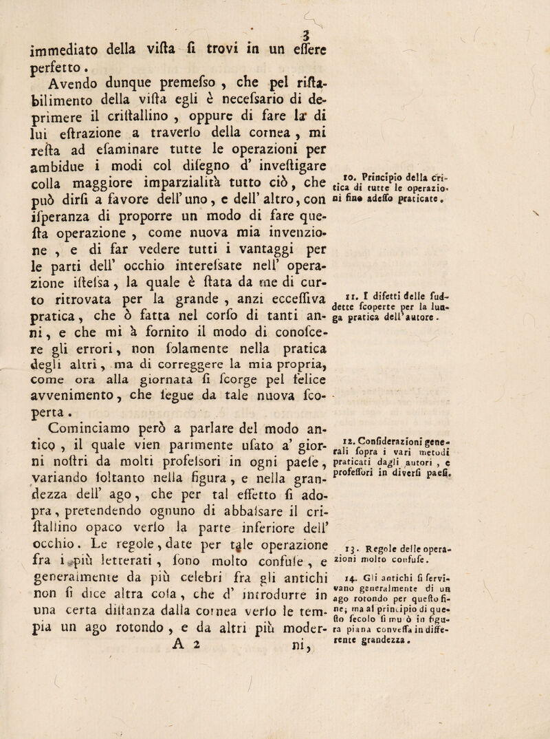 perfetto. Avendo dunque premefso , che pel rifta- bilimento della vifta egli è necefsario di de¬ primere il criltallino , oppure di fare la* di lui effrazione a travedo della cornea, mi refta ad efaminare tutte le operazioni per ambidue i modi col dilègno d’ inveftigare colla maggiore imparzialita tutto ciò, che può dirfi a favore dell’uno, e dell’altro, con ifperanza di proporre un modo di fare que¬ lla operazione , come nuova mia invenzio¬ ne , e di far vedere tutti i vantaggi per le parti dell’ occhio interessate nell’ opera¬ zione iftelsa, la quale è fiata da me di cur- to ritrovata per la grande , anzi ecceffiva pratica, che ò fatta nei corfo di tanti an¬ ni , e che mi à fornito il modo di conosce¬ re gli errori, non Solamente nella pratica degli altri, ma di correggere la mia propria, come ora alla giornata fi Scorge pel felice avvenimento, che Segue da tale nuova Sco¬ perta . Cominciamo però a parlare del modo an¬ tico , il quale vien parimente ufato a’ gior¬ ni noflri da molti profelsori in ogni paefe, variando Soltanto nella figura, e nella gran¬ dezza dell’ ago, che per tal effetto fi ado- pra, pretendendo ognuno di abbalsare il cri- flailino opaco verlo la parte inferiore dell’ occhio . Le regole , date per tgle operazione fra i più letterati, fono molto contale,'e generaimente da più celebri fra gli antichi non fi dice altra cola , che d’ introdurre in una certa diftanza dalla cornea verio le tem¬ pia un ago rotondo, e da altri più moder- A 2 ni. cT io. Principio della cri¬ tica di tutte le operazio* ni fino adeffo praticate # ir. I difetti delle futi- dette feoperte per la lun¬ ga pratica dell’autore. 12. Confiderazioni gene¬ rali fopra i vari metodi praticati dagli autori , e profeffori in divertì paefi. 13 • Regole delle opera¬ zioni molto confufe. 14. Gli antichi fi fervi- vano generalmente di un ago rotondo per quello fi¬ ne; ma al principio di que¬ llo fecoio fi mu è in figu¬ ra piana convella in diffe¬ rente grandezza.
